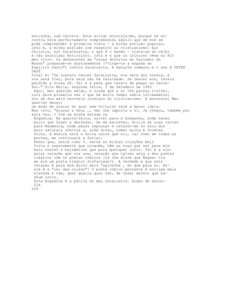 estranha, num cárcere. Este artigo encoraja-me, porque se en-
contra nele perfeitamente compreendido aquilo que de mim se
pode compreender à primeira vista - a minha posição popular,
isto é, a minha posição com respeito ao cristianismo: Aut
Christus, aut Zarathustra, o que é o mesmo - trata-se do velho
e tão anunciado Anticristo. Isto é o que os leitores vêem no XCI
meu livro. Os defensores da “nossa doutrina do Salvador do
Mundo" preparam-se gostosamente (“cinge-os a espada do
Espírito Santo") contra Zaratustra. A batalha começou e o seu A PETER
GAST
final é: “Se lograis vencer Zaratustra, ele será dos vossos, e
vos será flel, pois nele não há falsidade. Se vencer ele, tereis
perdido a vossa fé. Tal é a pena que tereis de pagar ao vence-
dor." Sils Maria, segunda feira, 3 de Setembro de 1883
Aqui, meu querido amigo, e ainda que a si lhe pareça risível,
ouvi pela primeira vez o que há muito tempo sabia intimamente:
sou um dos mais ternveis inimigos do cristianismo. E encontrei Meu
querido Amigo:
um modo de atacar do qual nem Voltaire teve a menor ideia.
Mas isto, “graças a Deus ,, não lhe importa a si. Já chegou, também por
esta vez, o fim da minha estada na
Engadina. Na quarta-feira, sairei para a Alemanha, onde tenho
muito que fazer e desfazer. Se me escrever, dirija as suas cartas
para Naumburg, onde penso repousar e refazer-me no seio dos
mais naturais afectos e, além disso, comer muita e formosa
fruta. A música será a única coisa que ali, tal como em todas as
partes, me continuará a faltar.
Penso que, assim como V. sente as minhas criações mais
forte e asperamente que ninguém, têm as suas que ser para mim
mais suaves e balsâmicas que para qualquer outro. Tal é a sin-
gular relação que nos une, relação que talvez seja a dos poetas
trágicos com os poetas cómicos (já lhe disse que Wagner via
em mim um poeta trágico disfarçado?). A verdade é que esta
relação é para mim muito mais “epicúrea , do que para si. As-
sim é a “lei das coisas"! O poeta cómico pertence à estiipe mais
elevada e tem, quer queira quer não, de fazer melhor que ne-
nhum outro.
Esta Engadina é a pátria do meu Zaratustra. Acabo de encon-
228
229
 