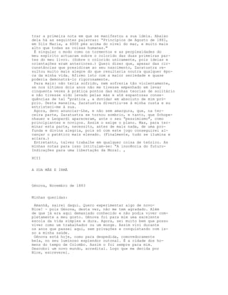 trar a primeira nota em que se manifestou a sua ideia. Abaixo
dela há as seguintes palavras: “Princípios de Agosto de 1881,
em Sils Maria, a 6000 pés acima do nível do mar, e muito mais
alto que todas as coisas humanas."
É singular o modo como os tormentos e as perplexidades do
meu espírito actuaram sobre o colorido das duas primeiras par-
tes do meu livro. (Sobre o colorido unicamente, pois ideias e
orientações eram anteriores.) Quero dizer que, apesar das cir-
cunstâncias que presidiram ao seu nascimento, Zaratustra re-
sultou muito mais alegre do que resultaria noutra qualquer épo-
ca da minha vida. Afirmo isto com a maior seriedade e quase
poderia demonstrá-lo rigorosamente.
Para mais: não teria sofrido, nem sofreria tão violentamente,
se nos últimos dois anos não me tivesse empenhado em levar
cinquenta vezes à prática pontos das minhas teorias de solitário
e não tivesse sido levado pelas más e até espantosas conse-
quências de tal “prática , a duvidar em absoluto de mim pró-
prio. Desta maneira, Zaratustra divertiu-se à minha custa e eu
entristeci-me à sua.
Agora, devo anunciar-Lhe, e não sem amargura, que, na ter-
ceira parte, Zaratustra se tornou sombrio, e tanto, que Schope-
nhauer e Leopardi apareceram, ante o seu “pessimismo", como
principiantes e noviços. Assim o exige o plano. Mas, para ter-
minar esta parte, necessito, antes de mais nada, de uma pro-
funda e divina alegria, pois só com este jogo conseguirei al-
cançar o patético mais elevado. (Finalmente, tudo se ilumina e
aclara.)
Entretanto, talvez trabalhe em qualquer coisa de teórico. As
minhas notas para isso intitulam-se: “A inocência do futuro-
Indicações para uma libertação da Moral. ,
XCII
A SUA MÃE E IRMÃ
Génova, Novembro de 1883
Minhas queridas:
Amanhã, sairei daqui. Quero experimentar algo de novo-
Nice! - pois Génova, desta vez, não me tem agradado. Além
de que já era aqui demasiado conhecido e não podia viver com-
pletamente a meu gosto. Génova foi para mim uma excelente
escola da vida simples e dura. Agora, sei muito bem que posso
viver como um trabalhador ou um monge. Assim vivi durante
os anos que passei aqui, sem privações e conquistando com is-
so a minha saúde.
Génova está hoje, como para despedida, comovedoramente
bela, no seu luminoso esplendor outonal. É a cidade dos ho-
mens do tempo de Colombo. Assim o foi sempre para mim.
Descobri um novo mundo, acreditai. Logo que me decida por
Nice, escreverei.
 