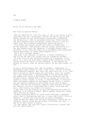 XCV
A ERWIN ROHDE
Nice, 22 de Fevereiro de 1884
Meu velho e querido Amigo:
Não sei explicar-te como foi, mas, ao ler a tua carta, e prin-
cipalmente ao ver o encantador retrato de menino que me man-
davas, pareceu-me que estreitavas a minha mão, olhando-me
com melancolia e como se quisesses dizer-me: “Como é possí-
vel que tenhamos agora tão poucas coisas connosco e que vi-
vamos como que em mundos diferentes! Houve uma época. . . >
Isto mesmo, meu amigo, sucede com todos os homens que
me são queridos. Tudo passou. Fala-se ainda, escreve-se ain-
da, mas somente para não emudecer. A verdade porém surge
do olhar, e nos olhos de todos leio claramente estas palavras:
“Amigo Nietzsche, já estás completamente só.,>
Até a isto consegui chegar!
Mas sigo o meu caminho, ou melhor, a minha travessia, e
não foi em vão que vivi largos anos na cidade de Colombo.
Os três actos do meu Zaratustra estão já terminados. O pri-
meiro já o tens nas tuas mãos; espero poder mandar-te os res-
tantes dentro de quatro ou seis semanas. É uma espécie de
abismo do futuro, algo de tenível dentro da sua felicidade. To-
236
do ele é absolutamente meu. Não há exemplo, comparação ou
precedente. Quem chegar a viver o meu livro, voltará ao mundo
cotn diferente aspecto. Mas disto não deve falar-se. A ti, como
homo litteratus, quero fazer uma confissão: creio ter levado,
com o meu Zaratustra, o idioma alemão à sua perfeição máxi-
ma. Despois de Lutero e de Goethe, ficara ainda por dar um
terceiro passo. Repara bem e diz-me se alguma vez viste tâo
unidos no nosso idioma, a força, a flexibilidade e a musicali-
dade. Lê Goethe, depois de uma página do meu livro, e senti-
rás que aquele ondulatório que Goethe atava como um dese-
nhador, não Lhe era estranho, tampouco como escultor do idio-
ma. Venço-o, na viril severidade das linhas, ainda que sem
cair, como Lutero, na aridez e na secura.
O meu estilo é uma doença, um jogo de simetrias de todas as
espécies, e um saltar e zombar destas mesmas simetrias. Chega
até à escolha de vogais.
Perdão! Acautelar-me-ei de fazer esta confissão a qualquer
outro. Mas tu disseste-me uma vez, e creio que foste o único a
fazê-lo, o prazer que encontravas na minha linguagem.
Além de que sou poeta até aos mais longínquos limites de tal
conceito. Poeta, ainda que me tenham tiranizado com tudo o
que há de mais oposto à poesia.
Ai, meu amigo; que vida tão louca e silenciosa a minha! Tão
só! Tão <sem filhos,>!
 