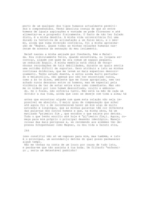pecto de um qualquer dos tipos humanos actualmente permiti-
dos e compreendidos. Tenho absoluta crença de que só entre
homens de iguais aspirações e vontade se pode florescer e até
alimentar-se e progredir fisicamente. O facto de não ter falado
disto, é a minha desdita. A minha vida universitária foi uma
durado ra tentativa de aclimatação a um falso meio, e o mes-
mo, ainda que numa direcção contrária, foi a minha aproxima-
ção de 'Wagner. Quase todas as minhas relações humanas nas-
ceram de acessos da sensação do meu isolamento.
NeleS nasceu a minha amizade por Overbeck, Rée e Malwi-
da. Era ridiculamente feliz, quando encontrava, ou julgava en-
contrar, alguém com quem me era comum um espaço pequeno,
um reduzido ângulo. A minha memória está cheia de vergo-
nhosas recordações de tais debilidades, durante as quais sentia
uma solidão difícil de suportar. Devo atribuir a isto as minhas
contínuas dolências, que me levam ao mais espantoso descoro-
çoamento. Tenho estado doente, e estou ainda muito perturba-
do e melancólico, não apenas por não ter encontrado nunca,
como a ás te disse, ambiente que me fosse apropriado, nem ter
achado nunca descanso entre os homens, mas em especial pela
violência de ter de estar entre eles como comediante. Mas não
me co sidero por isso homem desconfiado, oculto e embosca-
do. Se o fosse, não sofreria tanto. Não está na mão de cada um
dividir a sua vida, ainda que isso se deseje com toda a alma; há
antes que encontrar alguém com quem esta relação não seja im-
possível em absoluto. O maior grau de compensação que achei
até agora foi o de reconhecerem haver em mim algo de muito
estranho e longínquo, que as minhas palavras têm cor diferente
das palavras dos outros homens e que, na minha obra, há um
matizado “primeiro fim , que encobre o que existe por detrás.
Tudo o que tenho escrito até hoje é “pj'imeiro flm,). Agora, co-
meça para mim próprio o principal desenho ideológico. Manejo
coisas das mais perigosas e, se recomendo aos alemães tão de-
pressa Schopenhauer como Wagner, ou dou vida a Zaratz stra,
244
isso constitui não só um repouso para mim, mas também, e isto
é o principal, um esconderijo detrás do qual posso permanecer
algum tempo.
Não me tenhas na conta de um louco por causa de tudo isto,
e perdoa-me que não assista à tua boda. Um filósofo “enfermi-
ço , seria um detestável padrinho!
 