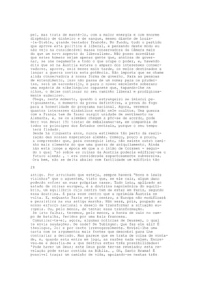 pel, mas trata de mantê-lo, com a maior energia e com enorme
dispêndio de dinheiro e de sangue, mesmo diante de Louis-
-le-Diable, grande tentador francês. No fundo, todo o partido
que aprove esta política é liberal, e pensando deste modo eu
não vejo na considerável massa conservadora da Câmara mais
do que um novo aspecto do liberalismo. Não posso acreditar
que estes homens sejam apenas gente que, ansiosa de gover-
nar, se une cegamente a todo o que ocupe o poder, e, havendo
dito que só na Áustria estava o amparo dos interesses conser-
vadores, aprove, seis meses mais tarde, os meios destinados a
lançar a guerra contra esta potência. Não importa que se chame
ainda conservadora à nossa forma de governo. Para as pessoas
de entendimento, isso não passa de um nome; para os pruden-
tes, será um esconderijo, e para o nosso excelente soberano
uma espécie de nibelúnguico capacete que, tapando-lhe os
olhos, o deixe continuar no seu caminho liberal e prodigiosa-
mente audacioso.
Chega, neste momento, quando o estrangeiro se imiscui pe-
rigosamente, o momento da prova definitiva, a prova do fogo
para a honestidade do programa nacional. Agora, veremos
quantos interesses dinásticos estão nele ocultos. Uma guerra
com a França tem de fazer surgir unidade de sentimento na
Alemanha, e, se os alemães chegam a pôr-se de acordo, pode
Herr von Beust 19) tratar de embalsamar-se, em companhia de
todos os príncipes dos Estados centrais, porque o seu tempo
terá flndado.
Desde há cinquenta anos, nunca estivemos tão perto da reali-
zação das nossas esperanças alemãs. Começo, pouco a pouco,
a compreender que, para conseguir isto, não existe outro cami-
nho mais clemente do que uma guerra de aniquilamento. Ainda
não está longe a época em que a o inião de Corssen - segun-
do o qual “só sobre as ruínas da Austria poderia edificar-se o
futuro alemão , - era considerada espantosamente subversiva.
Ora bem, não se deita abaixo com facilidade um edifício tão
28
antigo. Por arruinado que esteja, sempre haverá “bons e leais
vizinhos" que o aguentem, visto que, se ele cair, algum dano
poderão sofrer as suas próprias casas. Tudo isto, aplicado ao
estado de coisas europeu, é a doutrina napoleónica do equilí-
brio, um equilíbrio cujo centro tem de estar em Paris, segundo
essa doutrina. É para esse centro que a oprimida Áustria se
volta. E, enQuanto Paris seja o centro, a Europa não modificará
e persistirá na sua antiga marcha. Não será, pois, poupado ao
nosso esforço nacional o desejo de transformar a situação eu-
ropeia. Ou, pelo menos, de tentar essa transformação.
Se isto falhar, teremos, pelo menos, a honra de cair no cam-
po de batalha, feridos por uma bala francesa.
Comunicar-te-ei, agora, algumas notícias de Deussen, o qual
te envia saudações. De onde? De Tubingen. Que faz ele ali? É
theologus, 2o) e por certo irrevogavelmente. Enviei-lhe uma
carta com os argumentos mais fortes que descobri para Lhe
contrariar a decisão. Mas parece que se trata de coisa de vonta-
de, e, quando esta entra em jogo, as razões nada valem. Escre-
veu-me e desafia-me a que destrua estas três possibilidades:
“Pode haver um Deus; este Deus pode ter-se revelado; esta re-
velação pode estar contida na Bíblia. , Oh, Santo Brama! É
possível traçar um caminho de vida, apoiando-se nestas três
 
