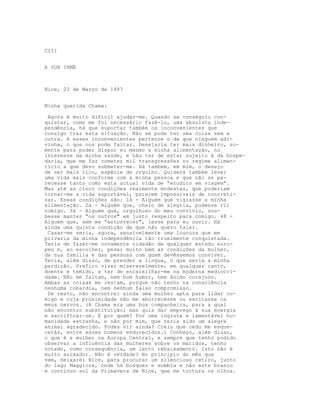 CIII
A SUA IRMÃ
Nice, 23 de Março de 1887
Minha querida Chama:
Agora é muito difícil ajudar-me. Quando se conseguiu con-
quistar, como me foi necessário fazê-lo, uma absoluta inde-
pendência, há que suportar também os inconvenientes que
consigo traz esta situação. Não se pode ter uma coisa sem a
outra. A esses inconvenientes pertence o de que ninguém adi-
vinha, o que nos pode faltar. Desejaria ter mais dinheiro, so-
mente para poder dispor eu mesmo a minha alimentação, no
interesse da minha saúde, e não ter de estar sujeito à da hospe-
daria, que me faz cometer mil transgressões no regime alimen-
tício a que devo submeter-me. Há também, em mim, o desejo
de ser mais rico, espécie de orgulho. Quisera também levar
uma vida mais conforme com a minha pessoa e que não se pa-
recesse tanto como esta actual vida de “erudito em viagem".
Mas até as cinco condições realmente modestas, que poderiam
tornar-me a vida suportável, parecem impossíveis de concreti-
zar. Essas condições são: lá - Alguém que vigiasse a minha
alimentação. 2á - Alguém que, cheio de alegria, pudesse rir
comigo. 3á - Alguém que, orgulhoso do meu convívio, sou-
besse manter “os outros" em justo respeito para comigo. 48 -
Alguém que, sem me “entontecer", lesse para eu ouvir. Há
ainda uma quinta condição de que não quero falar.
Casar-me seria, agora, sensivelmente uma loucura que me
privaria da minha independência tão cruelmente conquistada.
Teria de fazer-me novamente cidadão de qualquer estado euro-
peu e, ao escolher, pesar muito bem as condições da mulher,
da sua familia e das pessoas com quem devêssemos conviver.
Teria, além disso, de prender a língua, o que seria a minha
perdição. Prefiro viver miseravelmente, em qualquer canto,
doente e temido, a ter de encaixilhar-me na moderna mediocri-
dade. Não me faltam, nem bom humor, nem ânimo corajoso.
Ambas as coisas me restam, porque não tenho na consciência
nenhuma cobardia, nem nenhum falso compromisso.
De resto, não encontrei ainda uma mulher apta para lidar co-
migo e cuja proximidade não me aborrecesse ou excitasse os
meus nervos. (A Chama era uma boa companheira, para a qual
não encontro substituição; mas quis dar emprego à sua energia
e sacriftcar-se. E por quem? Por uma ingrata e lamentável hu-
manidade estranha, e não por mim, que teria sido um alegre
animal agradecido. Podes vir ainda? Creio que cedo me esque-
cerás, entre esses homens endurecidos.) Conheço, além disso,
o que é a mulher na Europa Central, e sempre que tenho podido
observar a influência das mulheres sobre os maridos, tenho
notado, como consequência, um lento rebaixamento. Isto não é
muito animador. Não é verdade? No princípio do mês que
vem, deixarei Nice, para procurar um silencioso retiro, junto
do lago Maggiore, onde há bosques e sombra e não este branco
e contínuo sol da Primavera de Nice, que me tortura os olhos.
 