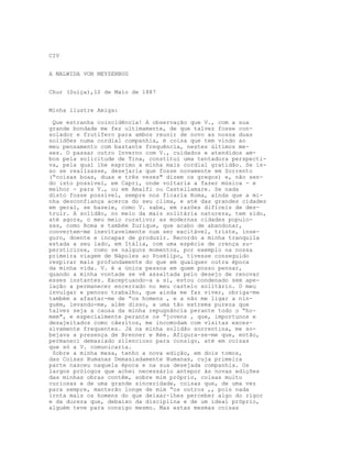 CIV
A MALWIDA VON MEYSENBUG
Chur (Suiça),12 de Maio de 1887
Minha ilustre Amiga:
Que estranha coincidência! A observação que V., com a sua
grande bondade me fez ultimamente, de que talvez fosse con-
solador e frutífero para ambos reunir de novo as nossa duas
solidões numa cordial companhia, é coisa que tem vindo ao
meu pensamento com bastante frequência, nestes últimos me-
ses. O passar outro Inverno com V., cuidados e atendidos am-
bos pela solicitude de Tina, constitui uma tentadora perspecti-
va, pela qual lhe exprimo a minha mais cordial gratidão. Se is-
so se realizasse, desejaria que fosse novamente em Sorrento
(“coisas boas, duas e três vezes" dizem os gregos) e, não sen-
do isto possível, em Capri, onde voltaria a fazer música - e
melhor - para V., ou em Amalfi ou Castellamare. Se nada
disto fosse possível, sempre nos ficaria Roma, ainda que a mi-
nha desconfiança acerca do seu clima, e até das grandes cidades
em geral, se baseie, como V. sabe, em razões difíceis de des-
truir. A solidão, no meio da mais solitária natureza, tem sido,
até agora, o meu meio curativo; as modernas cidades populo-
sas, como Roma e também Zurique, que acabo de abandonar,
convertem-me inevitavelmente num ser excitável, triste, inse-
guro, doente e incapaz de produzir. Recordo a minha tranquila
estada a seu lado, em Itália, com uma espécie de crença su-
persticiosa, como se nalguns momentos, por exemplo na nossa
primeira viagem de Nápoles ao Posélipo, tivesse conseguido
respirar mais profundamente do que em qualquer outra época
da minha vida. V. é a única pessoa em quem posso pensar,
quando a minha vontade se vê assaltada pelo desejo de renovar
esses instantes. Exceptuando-a a si, estou condenado sem ape-
lação a permanecer encerrado no meu castelo solitário. O meu
invulgar e penoso trabalho, que ainda me faz viver, obriga-me
também a afastar-me de “os homens , e a não me ligar a nin-
guém, levando-me, além disso, a uma tão extrema pureza que
talvez seja a causa da minha repugnância perante todo o “ho-
mem", e especialmente perante os “jovens , que, importunos e
desajeitados como cãezitos, me incomodam com visitas exces-
sivamente frequentes. Já na minha solidão sorrentina, me so-
bejava a presença de Brenner e Rée. Afigura-se-me que, então,
permaneci demasiado silencioso para consigo, até em coisas
que só a V. comunicaria.
Sobre a minha mesa, tenho a nova edição, em dois tomos,
das Coisas Humanas Demasiadamente Humanas, cuja primeira
parte nasceu naquela época e na sua desejada companhia. Os
largos prólogos que achei necessário antepor às novas edições
das minhas obras contêm, sobre mim próprio, coisas muito
curiosas e de uma grande sinceridade, coisas que, de uma vez
para sempre, manterão longe de mim “os outros ,, pois nada
irnta mais os homens do que deixar-lhes perceber algo do rigor
e da dureza que, debaixo da disciplina e de um ideal próprio,
alguém teve para consigo mesmo. Mas estas mesmas coisas
 
