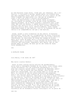 po tem bastante culpa disso, ainda que, por desgraça, não a es-
sencial. O contraste é enorme, quando penso nos alegres dias
qua aqui passámos antes. Quão solitário me sinto agora! Já não
tenho ninguém com quem possa rir, nem que me acompanhe a
tomar o chá e me cuide e console carinhosamente.
Penso com desconfiança no meu próximo Verão na Engadi-
na, recordando as grandes lutas de que foram testemunhas
aquelas paragens. Se ao menos tivesse o excelente Gast a meu
lado! Mas está em Veneza, e também melancólico e desiludido.
Confesso que sentiria alívio se aos meus ouvidos chegasse al-
guma boa notícia dele, pois, definitivamente, tenho alguma
responsabilidade no seu destino, isto é, na formação da sua es-
tética e na independência com que a tem mantido.
Ontem, recebi a nota trimestral do meu editor. É bastante
desfavorável. Reina uma tal incompreensão da minha literatura
que nem sequer constitui repugnância, mas sim a mais absoluta
indiferença. Os resultados da venda não chegam às minhas
mãos, pois tenho de pagar muito a Fritzsch pelas despesas de
impressão, que a correcção e novas edições da minha velha li-
teratura têm ocasionado. Esperemos, pelo menos, que se com-
pensem ambas as somas, de modo que eu não tenha de fazer
novos desembolsos.
CVI
A HIPÓLITO TAINE
Sils Maria, 4 de Junho de 1887
Meu muito ilustre Senhor:
Tenho já para consigo muitos motivos de agradecimento,
entre eles a indulgente bondade da sua carta, cujas frases sobre
Jacobo Burckhardt t5t) me alegraram sobremaneira, e o sim-
ples mas rigoroso estudo sobre o carácter de Napoleão, publi-
cado por V. Exá na Revue des Deux Mondes. Este estudo
quase por casualidade, caiu nas minhas mãos no último mês de
Maio, na ocasião em que me achava bastante bem preparado
para a sua leitura, pela recente de um livro de Barbey d'Auré-
villy, cujo último capítulo, destinado a analisar a nossa literatu-
ra napoleónica, constitui um grande grito em demanda de algo
que em tal sector não tinha sido feito ainda. E que era isto? In-
dubitavelmente o esclarecimento e a solução que V. Exe deu a
este enorme problema do monstro e do super-homem. Não
quero esquecer-me tampopuco de demonstrar-lhe a minha ale-
gria por encontrar o nome de V. Exá na dedicatória da última
novela de M. Paul Bourget, is2) ainda que esta não me agrade.
Não conseguirá nunca Monsieur Bourget fazer-nos crer na
existência de um verdadeiro buraco fisiológico (?) no peito de
260 261
 
