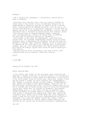exemplo:
Com o intuito de contemplar o rinoceronte, decidi partir
para a Alemanha.
Encontrei aqui reunido tudo o que nos jornais alemães se
disse sobre o meu último livro; um matizado mosaico de in-
compreensões e anúpatia, que põe os cabelos em pé. À minha
obra, classificam-na de “máxima loucura". is3) Do autor, di-
zem uns que merecia ir ao pati'bulo (segundo o antigo modo de
defesa contra os livres-pensadores incómodos); outros, que me
enaltecem como o filósofo da aristocracia dos Junkers, fazem
troça de mim como um segundo Edmundo Hagen, lamentam-
-me, considerando-me o Fausto do século XIX, ou põem-me
de lado como um perigoso monstro ou “dinamite ,.
Para chegar a este grau de compreensão, foram precisos
quinze anos. Se tivessem compreendido alguma coisa da minha
primeira obra, O Nascimento da Tragédia, ter-se-iam logo es-
pantado e benzido. Mas, naqueles tempos, vivia eu ainda ocul-
to debaixo de um lindo véu e era venerado pelo cornudo gado
alemão, como se a ele pertencesse. Tal época passou; desco-
brir-me-ão em França, alguns anos antes do que na minha pró-
pria pátria.
Tenciono partir em 21 de Outubro, com rumo a Nice, onde
começará para mim um grande e laborioso Inverno.
CVIII
A SUA MÃE
Veneza,18 de Outubro de 1887
Minha querida Mãe:
A tua carta, que recebi no dia dos meus anos, encontrou-me
dedicado a alguma coisa que te causaria prazer, se tivesses po-
dido vê-la; escrevia à nossa Chama sul-americana. A tua carta e
a tua felicitação foram as únicas que, neste dia, recebi, coisa
que me ajudou a formar um justo conceito de “independência ,
que cheguei a alcançar nestes últimos tempos, “independência ,
que, apesar de todas as suas desvantagens, constitui uma im-
portantíssima condição para todo o filósofo. Espero que, ao le-
res a relação que na minha última carta te fazia dos diferentes
juízos que, sobre mim, se fizeram na Alemanha, não passará
despercebido para ti o bom humor com que os expunha. Cau-
sou-me realmente um grande regozijo conhecê-los, e conheço,
além disso, o bastante dos homens para saber que, dentro de
cinquenta anos, esses juízos terão dado uma volta completa e
então o nome de teu filho ver-se-á resplandecente de glória e
veneração, por causa das mesmas coisas que, agora, levam a
infamá-lo e maltratá-lo. Nunca, desde a minha meninice, me
recordo de ter ouvido uma só palavra profunda e compreensiva;
264 265
 