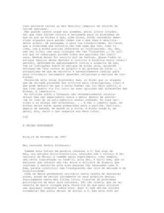 isso pertence talvez ao meu destino; tampouco me recordo de
ter-me queixado.
Não guardo rancor algum aos alemães, pelos juízos citados.
Sei que lhes faltam cultura e seriedade para os problemas em
que eu pus as minhas e que, além disso, estão realmente dema-
siado ocupados para perder tempo com o que Lhes é absoluta-
mente alheio. De passagem, e para tua tranquilidade, dir-te-ei
que a inimizade que encontro não tem nada que ver, como tu
crês, com a minha posição referente ao cristianismo. Oh, não,
nem teu filho, nem seus inimigos são tão “inocentes ,! Os juí-
zos que te comuniquei provêm todos dos partidos não cleri-
cais. Nenhum deles foi escrito por um teólogo. Quase todos os
artigos (muitos deles devidos a criticos e eruditos muito inteli-
gentes), defendem-se expressamente contra a suspeita de que,
com as indicações sobre os perigos da minha obra, quiseram
entregar-me “aos corvos do púlpito e às gralhas do altar ,. O
antagonismo em que me encontro é excessivamente radical para
nele introduzir seriamente questões religiosas e matizes de con-
fissão.
Perdoa-me esta larga digressão; mas, ao dizer que os ataques
que me dirigem procedem dos críticos mais inteligentes, claro é
que pode deduzir-se que o velho Pueder não foi mais subtil, e
que tudo quanto viu foi isto: as suas opiniões são diferentes das
minhas. E lamentou-o.
As notícias sobre o Paraguai são verdadeiramente consola-
doras; mas não experimento nunca o menor desejo de sentar-
-me ao lado de um anti-semítico senhor cunhado. As suas opi-
niões e as minhas são diferentes. . . E não o lamento nada. As
minhas malas estão quase preparadas para a partida. Partirei,
depois de amanhã, de manhã ou à noite. A minha saúde é, em
geral, boa, salvo o que respeita aos meus olhos.
CIX
A JACOBO BURCKHARDT
Nice,14 de Novembro de 1887
Meu venerado Senhor Professor:
Também este Outono me permite oferecer a V. Exá algo de
meu, uns estudos ético-históricos, reunidos sob o título: A Ge-
neologia da Moral; e também agora experimento, como sempre,
uma certa inquietação ao fazê-lo, pois sei, e muito bem, que os
manjares que ofereço são tão duros e difíceis de digerir que
convidar a sentar-se ante eles pessoas tão veneradas como V.
Exá, parece constituir uma transgressão das leis da amizade e da
hospitalidade.
Cada um devia permanecer solitário nesta tarefa de descascar
nozes, pondo em perigo unicamente os seus próprios dentes.
Precisamente neste meu último livro, trata-se de problemas
psicológicos da mais dura natureza. São tão cruéis, que se ne-
cessita de maior coragem para chorá-los do que para arriscar
uma qualquer resposta sobre eles. Quer V. Exá dar-me ouvidos
novamente? Não podia deixar de enviar a V. Exá este novo es-
 