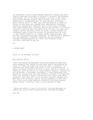 se achem mais clara e precisamente expostas algumas das prin-
cipais hipóteses iniciadas no anterior com maior dificuldade.
Pelo menos, tal foi a minha intenção, ao notar o que toda a
gente disse de Mais Além do Bem e do Mal: que era um livro
embrulhado e incompreensível. Só duas pessoas diferiram
desta opiniã geral: V. Exá, meu venerado mestre, e Hipólito
Taine, um dos seus mais agradecidos admiradores franceses.
Portanto, perdoe-me V. ExH que, para consolar-me, exclame:
“Não tenho senão dois leitores: mas de que classe! , A vida en-
cerrada e dolorosa que até agora tenho vivido, e na qual nau-
fragou a minha natureza, forte no fundo, trouxe consigo um
isolamento para o qual não existe já qualquer meio de cura.
O meu consolo favorito é, ainda, pensar naqueles que, ape-
sar das circunstâncias mais adversas, se têm mantido à superfí-
cie sem quebranto e sabendo conservar uma alma bondosa e
elevada. Ninguém pensará em V.Exá, meu venerado amigo,
com maior gratidão do que eu.
CX
A PETER GAST
Nice, 24 de Novembro de 1887
Meu querido Amigo:
Gozo esta manhã de qualquer coisa muito benéfica para mim.
Pela primeira vez, tenho na casa onde habito uma pequena es-
tufa, um “ídolo de fogo", em volta do qual - confesso! -já
executei uma dança pagã. Até hoje, o frio arroxeava-me as
mãos e turvava a minha filosofia. E muito penoso e difícil de
suportar, isto de sentir, no nosso próprio quarto, o gelado so-
pro da morte, e não poder considerar a nossa habitação como
aprazível retiro, mas sim como cárcere. Durante os últimos dez
anos, tem chovido a potes. Calcula-se que, sobre cada metro
quadrado, têm caído 208 litros de água. Outubro passado foi o
mês mais frio da minha vida e, agora, Novembro, o mais chu-
voso. Nice está ainda bastante solitária. Na minha pensão,
apesar disso, reúnem-se vinte e cinco pessoas à mesa.
Dá-me que pensar o caso do Gluck ter incluído Rousseau no
número dos seus primeiros partidários. Parecem-me sempre
268 269
 