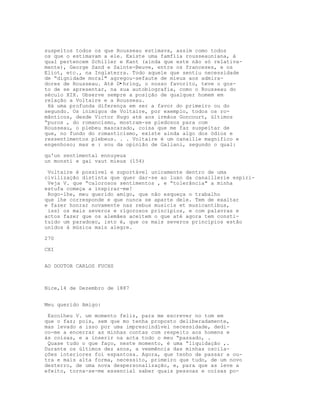 suspeitos todos os que Rousseau estimava, assim como todos
os que o estimavam a ele. Existe uma famflia rousseauniana, à
qual pertencem Schiller e Kant (ainda que este não só relativa-
mente), George Sand e Sainte-Beuve, entre os franceses, e os
Eliot, etc., na Inglaterra. Todo aquele que sentiu necessidade
de “dignidade moral" agregou-sefaute de mieux aos admira-
dores de Rousseau. Até D•hring, o nosso favorito, teve o gos-
to de se apresentar, na sua autobiografia, como o Rousseau do
século XIX. Observe sempre a posição de qualquer homem em
relação a Voltaire e a Rousseau.
Há uma profunda diferença em ser a favor do primeiro ou do
segundo. Os inimigos de Voltaire, por exemplo, todos os ro-
mânticos, desde Victor Hugo até aos irmãos Goncourt, últimos
“puros , do romancismo, mostram-se piedosos para com
Rousseau, o plebeu mascarado, coisa que me faz suspeitar de
que, no fundo do romanticismo, existe ainda algo dos ódios e
ressentimentos plebeus. . . Voltaire é um canaille magnífico e
engenhoso; mas e : sou da opinião de Galiani, segundo o qual:
qu'un sentimental ennuyeux
un monsti e gai vaut mieux (154)
Voltaire é possível e suportável unicamente dentro de uma
civilização distinta que quer dar-se ao luxo da canaillerie espiri-
Veja V. que “calorosos sentimentos , e “tolerância" a minha
estufa começa a inspirar-me!
Rogo-lhe, meu querido amigo, que não esqueça o trabalho
que lhe corresponde e que nunca se aparte dele. Tem de exaltar
e fazer honrar novamente nas rebus musicis et musicantibus,
iss) os mais severos e rigorosos princípios, e com palavras e
actos fazer que os alemães aceitem o que até agora tem consti-
tuído um paradoxo, isto é, que os mais severos princípios estão
unidos à música mais alegre.
270
CXI
AO DOUTOR CARLOS FUCHS
Nice,14 de Dezembro de 1887
Meu querido Amigo:
Escolheu V. um momento feliz, para me escrever no tom em
que o faz; pois, sem que mo tenha proposto deliberadamente,
mas levado a isso por uma imprescindível necessidade, dedi-
co-me a encerrar as minhas contas com respeito aos homens e
às coisas, e a inserir na acta todo o meu “passado, .
Quase tudo o que faço, neste momento, é uma “liquidação ,.
Durante os últimos dez anos, a veemência das minhas oscila-
ções interiores foi espantosa. Agora, que tenho de passar a ou-
tra e mais alta forma, necessito, primeiro que tudo, de um novo
desterro, de uma nova despersonalização, e, para que as leve a
efeito, torna-se-me essencial saber quais pessoas e coisas po-
 