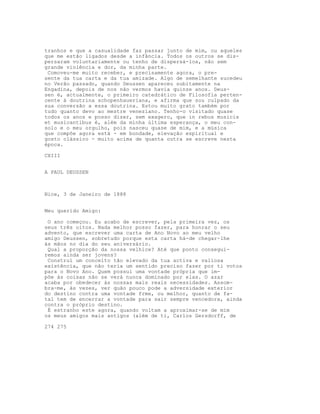 tranhos e que a casualidade faz passar junto de mim, ou aqueles
que me estão ligados desde a infância. Todos os outros se dis-
persaram voluntariamente ou tenho de dispersá-los, não sem
grande violência e dor, da minha parte.
Comoveu-me muito receber, e precisamente agora, o pre-
sente da tua carta e da tua amizade. Algo de semelhante sucedeu
no Verão passado, quando Deussen apareceu subitamente na
Engadina, depois de nos não vermos havia quinze anos. Deus-
sen é, actualmente, o primeiro catedrático de Filosofia perten-
cente à doutrina schopenhaueriana, e afirma que sou culpado da
sua conversão a essa doutrina. Estou muito grato também por
tudo quanto devo ao mestre veneziano. Tenho-o visitado quase
todos os anos e posso dizer, sem exagero, que in rebus musicis
et musicantibus é, além da minha última esperança, o meu con-
solo e o meu orgulho, pois nasceu quase de mim, e a música
que compõe agora está - em bondade, elevação espiritual e
gosto clássico - muito acima de quanta outra se escreve nesta
época.
CXIII
A PAUL DEUSSEN
Nice, 3 de Janeiro de 1888
Meu querido Amigo:
O ano começou. Eu acabo de escrever, pela primeira vez, os
seus três oitos. Nada melhor posso fazer, para honrar o seu
advento, que escrever uma carta de Ano Novo ao meu velho
amigo Deussen, sobretudo porque esta carta há-de chegar-lhe
às mãos no dia do seu aniversário.
Qual a proporção da nossa velhice? Até que ponto consegui-
remos ainda ser jovens?
Construí um conceito tão elevado da tua activa e valiosa
existência, que não teria um sentido preciso fazer por ti votos
para o Novo Ano. Quem possui uma vontade própria que im-
põe às coisas não se verá nunca dominado por elas. O azar
acaba por obedecer às nossas mais reais necessidades. Assom-
bra-me, às vezes, ver quão pouco pode a adversidade exterior
do destino contra uma vontade frme, ou melhor, quanto de fa-
tal tem de encerrar a vontade para sair sempre vencedora, ainda
contra o próprio destino.
É estranho este agora, quando voltam a aproximar-se de mim
os meus amigos mais antigos (além de ti, Carlos Gersdorff, de
274 275
 