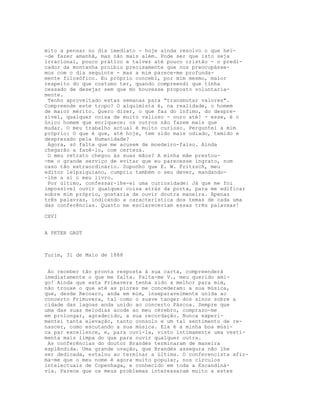 mito a pensar no dia imediato - hoje ainda resolvo o que hei-
-de fazer amanhã, mas não mais além. Pode ser que isto seja
irracional, pouco prático e talvez até pouco cristão - o predi-
cador da montanha proibiu precisamente que nos preocupásse-
mos com o dia seguinte - mas a mim parece-me profunda-
mente filosófico. Eu próprio concebi, por mim mesmo, maior
respeito do que costumo ter, quando compreendi que tinha
cessado de desejar sem que mo houvesse proposto voluntaria-
mente.
Tenho aproveitado estas semanas para “transmutar valores".
Compreende este tropo? O alquimista é, na realidade, o homem
de maior mérito. Quero dizer, o que faz do ínfimo, do despre-
zível, qualquer coisa de muito valioso - ouro até! - esse, é o
único homem que enriquece; os outros não fazem mais que
mudar. O meu trabalho actual é muito curioso. Perguntei a mim
próprio: O que é que, até hoje, tem sido mais odiado, temido e
desprezado pela Humanidade?
Agora, só falta que me acusem de moedeiro-falso. Ainda
chegarão a fazê-lo, com certeza.
O meu retrato chegou às suas mãos? A minha mãe prestou-
-me o grande serviço de evitar que eu parecesse ingrato, num
caso tão extraordinário. Suponho que E. W. Fritzsch, meu
editor leipziguiano, cumpriu também o seu dever, mandando-
-lhe a si o meu livro.
Por último, confessar-lhe-ei uma curiosidade: Já que me foi
impossível ouvir qualquer coisa atrás da porta, para me edificar
sobre mim próprio, gostaria de ouvir doutra maneira. Apenas
três palavras, indicando a característica dos temas de cada uma
das conferências. Quanto me esclareceriam essas três palavxas!
CXVI
A PETER GAST
Turim, 31 de Maio de 1888
Ao receber tão pronta resposta à sua carta, compreenderá
imediatamente o que me falta. Falta-me V., meu querido ami-
go! Ainda que esta Primavera tenha sido a melhor para mim,
não trouxe o que até as piores me concederam: a sua música,
que, desde Recoaro, anda em mim, inseparavelmente unida ao
concerto Primuvera, tal como o suave tanger dos sinos sobre a
cidade das lagoas anda unido ao concerto Páscoa. Sempre que
uma das suas melodias acode ao meu cérebro, comprazo-me
em prolongar, agradecido, a sua recordação. Nunca experi-
mentei tanta elevação, tanto consolo e um tal sentimento de re-
nascer, como escutando a sua música. Ela é a minha boa músi-
ca par excellence, e, para ouvi-la, visto intimamente uma vesti-
menta mais limpa do que para ouvir qualquer outra.
As conferências do doutor Brandès terminaram de maneira
esplêndida. Uma grande ovação, que Brandès assegura não lhe
ser dedicada, estalou ao terminar a última. O conferencista afir-
ma-me que o meu nome é agora muito popular, nos círculos
intelectuais de Copenhaga, e conhecido em toda a Escandiná-
via. Parece que os meus problemas interessaram muito a estes
 