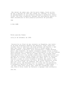 Não deixei de saber que, não há muito tempo, houve um dia
em que a devoção de toda uma cidade foi unânime, no profun-
do agradecimento ao seu primeiro educador e benfeitor. Permi-
ta-me, com toda a modéstia, agregar aos sentimentos desta ci-
dade reconhecida os meus próprios protestos de gratidão.
CXX
A SUA IRMÃ
Minha querida Chama:
Sils,14 de Setembro de 1888
Escrevo-te no final do meu veraneio na Engadina, que termi-
na de modo diferente daquele que desejava. Tudo, neste ano,
sucedeu fora do habitual: não pude planear nem decidir o que
quer que fosse. Isso quebrantou muito a minha saúde, e,
quando comecei a melhorar, quis reconquistar o tempo perdido
para o meu trabalho. Já logrei conseguir alguma coisa, e posso
agora dedicar-me a trabalhos mais filantrópicos e ter até ocasião
para escrever cartas. Há muito tempo que o meu coração dese-
java exprimir-te a sua grande alegria pela vossa definitiva ins-
talação na colónia e pelas festas com que a mesma se realizou.
Não menor é a minha tranquilidade por saber que a tua saúde
resiste a todos os novos cuidados e deveres que sobre ti caí-
ram. A vida é penosa para nós dois, de forma diferente, ainda
que, por outro lado, se compense. Mas nem tu, nem eu, caí-
mos por terra, nem deixamos cair as coisas que nos pertencem.
A verdadeira desdita do mundo é, unicamente, a debilidade. . .
De mim, tenho para contar que, além dos consabidos luga-
res, Nice e Sils, achei um terceiro a agregar como entreacto:
290 291
 