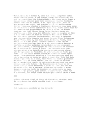 Turim. Em clima e homens é, para mim, o mais simpático sítio
encontrado até agora. É uma grande cidade; mas tranquila, no-
bre, aristocrática, com Universidade e Biblioteca muito boas, e
muitas coisas cómodas para mim: excelentes relações teatrais,
preços reduzidos na comida, e ar, água e passeios, tudo de
acordo com o meu gosto. Nas grandes livrarias, encontram-se
livros franceses, alemães e italianos, de maneira que, para estar
ao par de toda a nossa literatura científica, tenho ainda mais fa-
cilidades do que propriamente em Leipzig. O anel de monta-
nhas que, por três lados, fecha Turim, mantém a mesma at-
mosfera seca e fina que, por idêntica razão, se respira em Nice
e Sils. Como estou em meio do trabalho decisivo da minha vi-
da, a primeira condição indispensável, para mim, é observar
uma regra perfeita durante uns anos. Inverno, Nice; Primavera,
Turim; Verão, Sils e, nos dois meses de Outono, Turim, nova-
mente. Tal é o meu plano. Correlativamente, o meu regime
voltou a normalizar-se, isto é, a ser absolutamente pessoal e
conforme as minhas próprias necessidades. A isso correspon-
de, naturalmente, a emancipação de toda a refeição em socieda-
de. O resultado do “pouco a pouco , por mim escolhido como
sistema optimi m de existência mostra-se numa enorme eleva-
ção da capacidade de trabalho. Os três tratados do Verão pas-
sado, iss) aos quais haveis concedido a honra da vossa apro-
vação, foram pensados, escritos e ficaram preparados para en-
vio à impressão, em menos de vinte e cinco dias. Pois foi isto
mesmo o que levei eu a cabo, este Verão, nas minhas primeiras
melhoras. is9) Em Turim nasceu, com facilidades de brinca-
deira, um decisivo trecho de psicologia dos músicos, que rece-
bereis ainda este Outono - Da Transmutação de todos os Va-
lores. Está já quase terminado o primeiro livro. Não são más
estas notícias, não é verdade, minha querida Chama? O enfa-
donho está em que tenho de imprimir por minha conta os meus
livros, e que passou, para sempre, o tempo em que, entre mim
e o presente, não havia outra relação que a guerra feita à arma
292
branca. Com este final um pouco pele-vermelha, termina, saú-
da-te e abraça-te, minha querida irmã, o teu irmão.
Frederico.
P.S. Lembranças cordiais ao teu Bernardo
 
