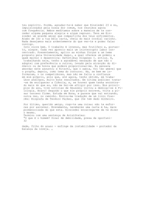 teu espírito. Porém, agradar-te-á saber que Einsiedel 23 e eu,
impulsionados pela nossa dor comum, nos reunimos agora
com frequência. Ambos meditamos sobre a maneira de te con-
ceder alguma pequena alegria e algum repouso. Tens em Ein-
siedel um grande amigo que compartilha dos teus sofrimentos.
Acabo de ler a tua bela carta, cheia do mais cordial carinho.
Nada desejamos mais ardentemente do que ver-te e poder falar
contigo.
Isto corre bem. O trabalho é intenso, mas frutífero e, portan-
to, alegre. Cada vez aprecio mais um ininterrupto labor con-
centrado. Presentemente, aplico as minhas forças a um tema
proposto pela Universidade daqui, a qual oferece um prémio a
quem melhor o desenvolva: Defontibus Diogenes I. ertius. E,
trabalhando nele, tenho a agradável sensação de que não o
adoptei com preferência a outros, levado pela atracção do di-
nheiro ou da honra que poderá proporcionar-me. Eu pensava
abordar este assunto; e Ritschl, que o sabia, foi tão amável que
o propôs, depois, como tema do concurso. Há, se bem me in-
formaram, v os competidores, mas não me falta a confiança
em mim próprio, pois que, até agora, tenho obtido, em traba-
Lhos análogos, muito bons resultados. Em última análise: trata-
-se de enriquecer a Ciência, e, se houver quem tenha encontra-
do mais do que eu, não me hei-de afligir por isso. Nos princí-
pios do ano, tive notícias de Deussen; voltou a dedicar-se à Fi-
lologia. Bravo! Segundo o que ele próprio escreve, volta a pi-
sar terreno firme. Estuda em Bona, e parece que vai entrando,
outra vez, no caminho. Enviou-me tradução de um livro fran-
cês: Biografa de Teodoro Parker, que lhe tem dado dinheiro.
Por último, querido amigo, rogo-te uma coisa: não te esfor-
ces por escrever. Brevemente, neceberás uma carta m ha, mais
pormenorizada do que esta. Einsiedel encarrega-me de te dizer
o mesmo.
Termino com uma sentença de Aristóteles:
“O que é o homem? Sinal de debilidade, presa da oportuni-
32
dade, filho do acaso - esfinge da instabilidade - portador da
balança da inveja. ,
 