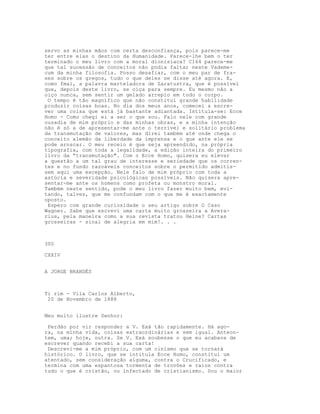 servo as minhas mãos com certa desconfiança, pois parece-me
ter entre elas o destino da Humanidade. Parece-lhe bem o ter
terminado o meu livro com a moral dionisíaca? C164 parece-me
que tal sucessão de conceitos não podia faltar neste Vademe-
cum da minha filosofia. Posso desafiar, com o meu par de fra-
ses sobre os gregos, tudo o que deles se disse até agora. E,
como fmal, a palavra marteladora de Zaratustra, que é possível
que, depois deste livro, se oiça para sempre. Eu mesmo não a
oiço nunca, sem sentir um gelado arrepio em todo o corpo.
O tempo é tão magnífico que não constitui grande habilidade
produzir coisas boas. No dia dos meus anos, comecei a escre-
ver uma coisa que está já bastante adiantada. Intitula-se: Ecce
Homo - Como chegi ei a ser o que sou. Falo nele com grande
ousadia de mim próprio e das minhas obras, e a minha intenção
não é só a de apresentar-me ante o terrivel e solitário problema
da transmutação de valores, mas direi também até onde chega o
conceito alemão da liberdade da imprensa e o que ante ele se
pode arnscar. O meu receio é que seja apreendido, na própria
tipografia, com toda a legalidade, a edição inteira do primeiro
livro da “transmutação". Com o Ecce Homo, quisera eu elevar
a questão a um tal grau de interesse e seriedade que os corren-
tes e no fundo razoáveis conceitos sobre o permitido admitis-
sem aqui uma excepção. Nele falo de mim próprio com toda a
astúcia e severidade psicológicas possíveis. Não quisera apre-
sentar-me ante os homens como profeta ou monstro moral.
Também neste sentido, pode o meu livro fazer muito bem, evi-
tando, talvez, que me confundam com o que me é exactamente
oposto.
Espero com grande curiosidade o seu artigo sobre O Caso
Wagner. Sabe que escrevi uma carta muito grosseira a Avera-
rius, pela maneira como a sua revista tratou Heine? Cartas
grosseiras - sinal de alegria em mim!. . .
300
CXXIV
A JORGE BRANDÈS
Ti rim - Vila Carlos Alberto,
20 de Novembro de 1888
Meu muito ilustre Senhor:
Perdão por vir responder a V. Exá tão rapidamente. Há ago-
ra, na minha vida, coisas extraordinárias e sem igual. Anteon-
tem, uma; hoje, outra. Se V. Exá soubesse o que eu acabava de
escrever quando recebi a sua carta!
Descrevi-me a mim próprio, com um cinismo que se tornará
histórico. O livro, que se intitula Ecce Homo, constitui um
atentado, sem consideração alguma, contra o Crucificado, e
termina com uma espantosa tormenta de trovões e raios contra
tudo o que é cristão, ou infectado de cristianismo. Sou o maior
 