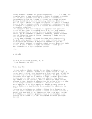 nhores alemães! Disse-lhes coisas espantosas!. . . Eles têm, por
exemplo, sobre a sua consciência, o crime de afogar o sentido
real da última grande época da História - a Renascença-
num momento em que os valores cristãos, os valores da deca-
dência, sucumbiam e estavam vencidos, mesmo nos instintos
do alto clero, pelos instintos contrários, os instintos vitais.
Atacar a Igreja supunha então restabelecer o cristianismo. (Cé-
sar Bórgia na cadeira papal é o sentido do Renascimento, o seu
verdadeiro símbolo.)
Não deverá V. Exe aborrecer-se por aparecer num passo de-
cisivo do meu livro - escrevia então a V. Exá. Num momento
em que estigmatizo a conduta dos meus amigos alemães para
comigo, ao deixarem-me solitário na estacada, tanto em ques-
tões de Filosofia como de honra - apareceu V. Exá, envolto
numa nuvem de glória. . .
Creio, sem reservas, nas suas palavras sobre Dostoievski.
Eu, pela minha parte, estimo-o com o mais valioso material
psicológico que conheço, e estou-lhe agradecido por uma
curiosa razão: porque contrariou sempre os meus instintos mais
baixos. É como a minha relação com Pascal, a quem quase
amo. Considero-o o único cristão lógico.
CXXV
A SUA MÃE
Turim - Vila Carlos Alberto, 6, 3ó
21 de Dezembro de 1888
Minha boa Mãe:
Se nem tudo me ilude, dentro de uns dias celebrar-se-á a
Noite de Natal. Talvez a minha carta ainda chegue a tempo, e
talvez Herr K•rbitz tenha entendido a indicação que lhe dei de
imaginar algo que te proporcione um prazer e te faça pensar
com gosto neste teu velho garoto, o qual te pede, além disso,
perdões por ser tão pouco o que pode oferecer-te. Também
aqui temos algo de invernal, mas não tanto que seja preciso
acender o lume. Depois de alguns dias de névoa, o Sol e o cla-
ro céu surgem novamente dominadores. Houve uma morte
muito sentida: a do nosso príncipe, primo do rei, pessoa a
quem a Itália a e sua Marinha devem muito. Era almirante da
frota.
Alegra-me em extremo não voltar a Nice. Dali, foram-me re-
metidos três caixotes de livros. A única sociedade benéfica e
amável com quem ali privei também não irá, este ano, a Nice.
Os K chlin, por exemplo, pessoas finas e acostumadas a fre-
quentar os melhores círculos, permanecem em Nervi (Génova),
302 303
 