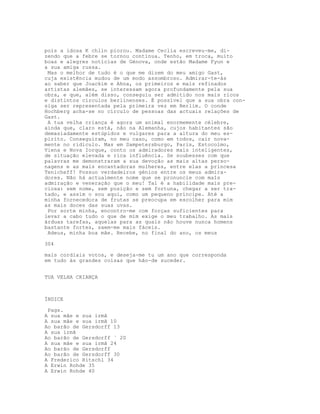 pois a idosa K chlin piorou. Madame Ceclia escreveu-me, di-
zendo que a febre se tornou contínua. Tenho, em troca, muito
boas e alegres notícias de Génova, onde estão Madame Fyun e
a sua amiga russa.
Mas o melhor de tudo é o que me dizem do meu amigo Gast,
cuja existência mudou de um modo assombroso. Admirar-te-ás
ao saber que Joackim e Ahna, os primeiros e mais refinados
artistas alemães, se interessam agora profundamente pela sua
obra, e que, além disso, conseguiu ser admitido nos mais ricos
e distintos círculos berlinenses. É possível que a sua obra con-
siga ser representada pela primeira vez em Berlim. O conde
Hochberg acha-se no círculo de pessoas das actuais relações de
Gast.
A tua velha criança é agora um animal enormemente célebre,
ainda que, claro está, não na Alemanha, cujos habitantes são
demasiadamente estúpidos e vulgares para a altura do meu es-
pirito. Conseguiram, no meu caso, como em todos, cair nova-
mente no ridículo. Mas em Sampetersburgo, Paris, Estocolmo,
Viena e Nova Iorque, conto os admiradores mais inteligentes,
de situação elevada e rica influência. Se soubesses com que
palavras me demonstraram a sua devoção as mais altas perso-
nagens e as mais encantadoras mulheres, entre elas a princesa
Tenicheff! Possuo verdadeiros génios entre os meus admira-
dores. Não há actualmente nome que se pronuncie com maîs
admiração e veneração que o meu! Tal é a habilidade mais pre-
ciosa: sem nome, sem posição e sem fortuna, chegar a ser tra-
tado, e assim o sou aqui, como um pequeno príncipe. Até a
minha fornecedora de frutas se preocupa em escolher para mim
as mais doces das suas uvas.
Por sorte minha, encontro-me com forças suficientes para
levar a cabo tudo o que de mim exige o meu trabalho. As mais
árduas tarefas, aquelas para as quais não houve nunca homens
bastante fortes, saem-me mais fáceis.
Adeus, minha boa mãe. Recebe, no final do ano, os meus
304
mais cordiais votos, e deseja-me tu um ano que corresponda
em tudo às grandes coisas que hão-de suceder.
TUA VELHA CRIANÇA
ÍNDICE
Pags.
A sua mãe e sua irmã
A sua mãe e sua irmã 10
Ao barão de Gersdorff 13
A sua irmã
Ao barão de Gersdorff ` 20
A sua mãe e sua irmã 24
Ao barão de Gersdorff
Ao barão de Gersdorff 30
A Frederico Ritschl 34
A Erwin Rohde 35
A Erwin Rohde 40
 