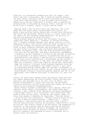 álheiros, se interessam vivamente por mim. Eu cumpro o meu
dever com todo o entusiasmo. Não é razão de orgulho passar-
-se pelo melhor cavaleiro entre trinta recrutas? Isto é alguma
coisa mais, querido amigo, do que um prémio de Filologia,
apesar de eu não ser insensível a elogios como os que me tem
prodigalizado a Faculdade de Leipzig. Posso, sem adq u'ir fa-
ma de louco e vaidoso, copiar o elogio que me fazem
Querido amigo: Tant de bruit pour une omelette, não é ver-
dade? Mas nós somos assim; escarnecemos dos elogios, sa-
bendo o que está por detrás deles; mas a nossa cara contrai-se
num sornso de satisfação. Nestas coisa, é o nosso velho Rits-
chl quem, com his laudibus splendidissimus, 3o) procura li-
gar-nos aos encantos de dona Filologia.
Tenho grandes desejos de dizer aos filólogos, na minha
composição sobre Demócrito - trabalho in honorem Ritscheli
l31) - algumas verdades amargas. Até agora, acaricio a bela
esperança de que o meu escrito tenha um fundo llosófico, coi-
sa que não consegui em nenhum dos anteriores. Àparte isso,
todos os meus trabalhos mostram, sem um propósito, mas an-
tes para minha satisfação, uma orientação absolutamente deter-
minada. Dirigem-se todos, como uma fila de postes telegráfi-
cos, para um flm definido, que penso concretizar rapidamente.
O objectivo do meu trabalho é a história dos estudos literários,
na antiguidade e na época moderna. Os pormenores não me in-
teressam muito, por agora; o que me atrai é a generalidade hu-
mana; como se foi constituindo a necessidade de uma investi-
gação histórico-literária, e como esta foi tomando forma, nas
mãos dos filósofos. Creio que todas as ideias que iluminaram o
campo da história literária foram herdadas daqueles raros gé-
nios que vivem no pensamento dos homens cultos, e que todos
os resultados obtidos nesse campo são devidos, unicamente, à
aplicação prática de tais ideias. Os que criaram alguma coisa na
investigação literária foram prcisamente aqueles que não se lhe
dedicaram, como trabalho principal ou absoluto, ou, pelo con-
42
trário, as obras mais famosas desta disciplina foram escritas
por homens desprovidos de força criadora. Estas opiniões pes-
simistas, que escondem em si um novo culto do génio, ocu-
pam-me continuamente, e quero verificá-las. Em mim mesmo,
a prova é positiva. Já nas linhas anteriores deves ter notado o
cheiro de um cozinhacÌo schopenhaueriano.
Descer destas ilusões à realidade é muito amargo. Pensa que
saboreio estes sonhos continuamente, não tendo tempo para
terminar o mais urgente. É-me impossível entregar rapidamente
o que prometi para o livro de Ritschl. Para desenvolver uma
matéria tanto do meu gosto, faltam-me cem coisas: tempo, li-
vros, bons amigos e momentos de inspiração. “Felizes seres!
- dizia Ritschl aos estudantes. - Possuís catorze horas do dia
para vós e para os vossos estudos. , Mísero ser ! - digo a
mim próprio - Não possuis mais do que duas horas livres e
tens de sacrificá-las a Marte; de contrário, negar-te-ão o título
de oficial! Que infeliz animal é um artilheiro com tendências li-
terárias! O nosso antigo deus da guerra gostava de mulheres
jovens e não de mulheres velhas e enrugadas. Um artilheiro,
acocorado sobre um banco do quartel e meditando sobre De-
mócrito, enquanto lhe engraxam as botas, é paradoxo que os
deuses olham com escárnio.
 