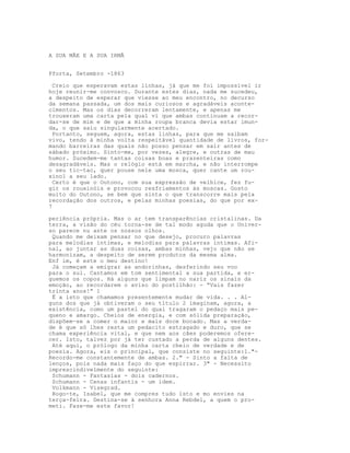 A SUA MÃE E A SUA IRMÃ
Pforta, Setembro -1863
Creio que esperavam estas linhas, já que me foi impossível ir
hoje reunir-me convosco. Durante estes dias, nada me sucedeu,
a despeito de esperar que viesse ao meu encontro, no decurso
da semana passada, um dos mais curiosos e agradáveis aconte-
cimentos. Mas os dias decorreram lentamente, e apenas me
trouxeram uma carta pela qual vi que ambas continuam a recor-
dar-se de mim e de que a minha roupa branca devia estar imun-
da, o que saiu singularmente acertado.
Portanto, seguem, agora, estas linhas, para que me saibam
vivo, tendo à minha volta respeitável quantidade de livros, for-
mando barreiras das quais não posso pensar em sair antes de
sábado próximo. Sinto-me, por vezes, alegre, e outras de mau
humor. Sucedem-me tantas coisas boas e prazenteiras como
desagradáveis. Mas o relógio está em marcha, e não interrompe
o seu tic-tac, quer pouse nele uma mosca, quer cante um rou-
xinol a seu lado.
Certo é que o Outono, com sua expressão de velhice, fez fu-
gir os rouxinóis e provocou resfriamentos às moscas. Gosto
muito do Outono, se bem que sinta o que transcorre mais pela
recordação dos outros, e pelas minhas poesias, do que por ex-
7
periência própria. Mas o ar tem transparências cristalinas. Da
terra, a visão do céu torna-se de tal modo aguda que o Univer-
so parece nu ante os nossos olhos.
Quando me deixam pensar no que desejo, procuro palavras
para melodias íntimas, e melodias para palavras íntimas. Afi-
nal, ao juntar as duas coisas, ambas minhas, vejo que não se
harmonizam, a despeito de serem produtos da mesma alma.
Enf im, é este o meu destino!
Já começam a emigrar as andorinhas, desferindo seu voo
para o sul. Cantamos em tom sentimental a sua partida, e er-
guemos os copos. Há alguns que limpam no nariz os sinais da
emoção, ao recordarem o aviso do postilhão: - “Vais fazer
trinta anos!” 1
É a isto que chamamos presentemente mudar de vida. . . Al-
guns dos que já obtiveram o seu título 2 imaginam, agora, a
existência, como um pastel do qual tragaram o pedaço mais pe-
queno e amargo. Cheios de energia, e com sólida preparação,
dispõem-se a comer o maior e mais doce bocado. Mas a verda-
de é que só lhes resta um pedacito estragado e duro, que se
chama experiência vital, e que nem aos cães poderemos ofere-
cer. Isto, talvez por já ter custado a perda de alguns dentes.
Até aqui, o prólogo da minha carta cheio de verdade e de
poesia. Agora, eis o principal, que consiste no seguinte:1."-
Recordo-me constantemente de ambas. 2." - Sinto a falta de
lenços, pois nada mais faço do que espirrar. 3" - Necessito
imprescindivelmente do seguinte:
Schumann - Fantasias - dois cadernos.
Schumann - Cenas infantis - um idem.
Volkmann - Visegrad.
Rogo-te, Isabel, que me compres tudo isto e mo envies na
terça-feira. Destina-se à senhora Anna Rebdel, a quem o pro-
meti. Faze-me este favor!
 
