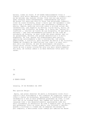 baraço, todas as vozes. É um homem fabulosamente vivaz e
fogoso; fala muito depressa, é muito brincalhão e alegra e ani-
ma em extremo uma reunião íntima. Tive com ele uma prolon-
gada conversa sobre Schopenhauer. Compreenderás que enor-
me prazer foi para mim ouvi-lo falar com entusiasmo indescri-
tível do nosso filósofo, dizer o muito que lhe agradece e como
havia sido o primeiro filósofo que reconheceu a essência da
música. Depois, pediu-me notícias sobre a atitude actual dos
catedráticos, com respeito ao mestre; riu-se muito, muito, do
congresso dos filósofos, em Praga, 45 e falou dos “servos fi-
losóficos ,. Leu-nos um trecho da sua biografia, 46 que está a
escrever - uma cena extremamente pitoresca da sua vida de
estudante em Leipzig, na qual ainda não posso pensar sem rir
às gargalhadas. Escreve com grande desenvoltura e é muito
engenhoso. No fim, quando nos preparávamos para partir,
apertou-me calorosamente a mão e convidou-me, com grande
amabilidade, a visitá-lo, para falarmos de música e de filosofia.
Também me incumbiu de familiarizar sua irmã e os seus ínti-
mos com a sua música, do que me encarreguei com prazer.
Contar-te-ei outras coisas, quando sentir esta noite mais dis-
tante de mim e possa colocar-me ante ela mais objectivamente.
Por hoje, um cordial adeus e os meus melhores votos pela tua
saúde.
56
XV
A ERWIN ROHDE
Leipzig, 20 de Novembro de 1868
Meu querido Amigo:
Agora, que posso observar de perto a formigante tribo filo-
lógica e vejo diariamente o seu trabalho de toupeiras (cegos os
olhos e cheias as bochechas, apressados e indiferentes ante os
verdadeiros e até os mais prementes problemas da vida, e tudo
isto não só na ninhada moça, mas também nos velhos que al-
cançaram todo o seu desenvolvimento) aparecem-me cada dia
mais claramente os obstáculos de toda a espécie que, se quiser-
mos permanecer fiéis ao nosso génio, nos cortarão o caminho.
Quando o filólogo e o homem não se adaptam até moldar-se
por completo, a mencionada tribo começa por admirar-se desse
 