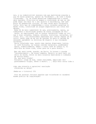 ner, e na indestrutível energia com que mantiveram erguida a
sua fé neles próprios, apesar do “escândalo , de todo o mundo
“ilustrado, . E, se fosse permitido compararmo-nos a estes
deos maximos, ficar-nos-ia sempre a consolação de que se não
pode negar aos Kauz 4s o seu direito à existência, nem tam-
pouco às pequeninas corujas, 49 como verás pela fotografia
junta. Dois que se compreendem e cujos corações palpitam no
mesmo ritmo, constituem um alegre espectáculo aos olhos dos
deuses.
Nada há de mais lamentável do que, precisamente, agora, ao
começarmos a verificação prááca da nossa concepção do Uni-
verso, ao explorarmos com os nossos tentáculos todas as coi-
sas e suas relações, homens, estados, historias, religiões, es-
colas, etc., nos encontremos separados por tantas léguas um do
outro, tenha cada um de nós de guardar só para si metade da
sensação agradável ou dolorosa de digerir a sua concepção
universal.
Seria consolador que, assim como dantes digeríamos juntos,
no café Kintschy, as nossas comidas materiais, pudéssemos
agora, simbolicamente, beber o nosso café do almoço e, no
meio-dia da nossa vida, olhar para ás e para diante.
Mas não será tarde, quando, em Paris, 5o houver o grande
“reconhecimento , da nossa comédia, decerto no mais belo ce-
nário do mundo, entre os mais bizarros bastidores e rodeados
de muitos mimos.
Oh, que bela ilusão!
Portanto: longe de mim, comum realidade, empirismo ver-
gonhosamente vulgar, Dever e Haver!. . . Seja esta carta toda a
como uma elevarla e aprazivel sauclaçâo
oferecida ao amigo!
(Bebe-se o tinteiro) C51
Coro de ascetas: Ditosos aqueles que triunfaram no saudável
exame prático da inquietação!
 