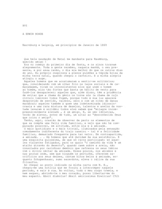 XVI
A ERWIN ROHDE
Nau>nburg e Leipzig, em principios de Janeiro de 1869
Que bela saudação de Natal me mandaste para Naumburg,
querido amigo !
Era no começo do primeiro dia de festa, e os sinos tocavam
alegremente. Toda a gente recebeu, naquela manhã, o seu pre-
sente, e por essa razão, o dia era melhor do que os outros dias
do ano. Eu próprio respirava a plenos pulmões a tépida brisa da
minha terra natal, quando chegou o carteiro. E a minha alegria
atingiu o auge.
Aqueles homens que se acostumaram a sentir-se solitários;
que, considerando com um olhar frio os laços sociais e de ca-
maradagem, viram os inconsistentes elos que unem o homem
ao homem, elos tão fortes que basta um hálito de vento para
fazê-los desaparecer; aqueles que, além disso, têm a prudência
de evitar que a chama do génio os torne sós (a chama de cujo
círculo luminoso todos fogem, porque tudo à sua luz aparece
desprovido de sentido, vaidoso, seco e com um ritmo de dança
macabra); aqueles também a quem uma indeterminada idiossin-
crasia e uma rara mistura de desejos, talentos e anelos da von-
tade levaram à solidão; todos eles sabem que “milagre incom-
preensivelmente elevado , é um amigo. E, se são idólatras,
terão de elevar, antes de tudo, um altar ao “desconhecido Deus
que criou o amigo".
Tenho, aqui, ocasião de observar de perto os elementos de
que se compõe uma feliz vida familiar, e vejo que não há com-
paração possível, em altitude, entre ela e a amizade.
O mais quotidiano e o mais trivial, iluminados pela sensação
comodamente indiferente do trajo caseiro - tal é a felicidade
familiar, demasiado frequente para ter valor. Em contrapartida,
a amizade. . . Há homens que até duvidam da sua existência. E
uma esquisita guloseima, de que só raros participam: só aque-
les viajantes fatigados, para os quais “o caminho da vida é um
atalho através do deserto", quando caem sobre a areia, são
consolados por carinhoso demónio que refresca os seus lábios
com o divino néctar da amizade. Esses poucos, nos abismos e
nas grutas onde, sem que ninguém os perturbe, oferecem sa-
crifícios aos seus deuses, cantam hinos belos à amizade, en-
quanto Schopenhauer, sumo sacerdote, eleva o cálice da sua
filosofia.
Ao chegar ao ponto indicado na minha carta com N. B.,
chegou-me uma notícia que me forçou a interromper naquele
período, e sair à rua. Ao voltar, todo o meu corpo tremia, e
nem sequer, abrindo-te o meu coração, posso libertar-me do
meu espanto. Absit diabolus! Absit amicissimus Erwirius! C52)
 