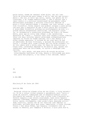 pelas musas, homem de rebanho! Além disso, não sei como
teria de arranjar-me para chegar a sê-lo, uma vez que actual-
mente o não sou. É certo que estou, agora, num género de fi-
listeísmo, o do “homem especializado ,, mas é natural que o
labor diário e a contínua concentração do pensamento sobre
determinados problemas e sectores científicos embotem um
pouco a livre sensibilidade, e ataquem, nas suas raízes, o sen-
tido filosófico. Ainda imagino que poderei escapar a este perigo
com mais paz e segurança do que a maior parte dos filólogos.
A severidade filosófica arreigou-se profundamente em mim, e o
grande mestre Schopenhauer mostrou-me, com bastante clare-
za, os verdadeiros e essenciais problemas da Vida e do Pensa-
mento, para que eu nunca tema chegar a uma ignominiosa
apostasia da “ideia ,. Injectar este novo sangue à minha ciência,
levar aos meus ouvintes aquela severidade schopenhaueriana
impressa na fronte do homem sublime, eis o meu desejo e a
minha ousada esperança. A vontade de ser algo mais do que
um adestrador de bons filólogos, a geração de professores ac-
tuais; o cuidado pela jovem ninhada que nos há-de suceder; tu-
do isto adeja ante a minha alma. Se temos de exteriorizar a
nossa vida, intentemos empregá-la de maneira que, quando nos
redimirmos dela com felicidade, os outros a bendigam como
valiosa.
Para ti, caro amigo, com quem estou de acordo em muitas
interrogações basilares da vida, desejo a felicidade que mere-
ces; para mim próprio, a tua velha e flel amizade. Adeus!
66
XIX
A SUA MÂE
Basileia,16 de Junho de 1869
Querida Mãe
Deixa-me contar-te alguma coisa de teu filho, o livre helvéti-
co. Só há a contar coisas alegres e agradáveis, puro “leite e
calda de açúcar", comparação que os pequenos-almoços suíços
facilmente me sugerem. É certo que a minha vida é bastante di-
ferente daquela a que estava acostumado; nada resta daquela
soberana liberdade, daquela indiferença pelo dia e pela semana.
Sinto, agora, nitidamente, como ainda a mais desejada activi-
dade constitui, quando tem de ser exercida como emprego ou
profissão, grilheta pela qual puxa, impaciente, a nossa vontade.
Invejo o meu amigo Rohde, que vagueia, livremente como um
animal no deserto, por Campânia e Etrúria. O pior para mim é,
 