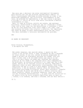 Mas para que o aborreço com estes sentimentos? Unicamente
para mostrar-lhe com que profundo agradecimento admiro, na
feliz transformação efectuada na minha posição na vida, a sua
penetração pedagógica, que solucionou, acertadamente no meu
caso, um problema de importância, e não sem riscos e perigos.
A solidão e o retiro do sítio onde estou convida-me a meditar
intensamente no caso.
Aqui, no cume do Pilatus, envolto em nuvens, sem qualquer
horizonte, revela-se-me a forma por que foi conduzida a minha
vida, até ao dia, numa luz tão maravilhosa, e reconheço o favor
de me ter sido permitido viver tanto tempo a seu lado, como
uma alavanca da minha vida interior e exterior, tão importante
que tenho de pegar na pena imediatamente para lhe dar conta
dos meus renovados e calorosos sentimentos de gratidão.
XXI
AO BARÃO DE GERSDORFF
Hotel Pilatus, Klimsenhorn,
4 de Agosto de 1869
Não podes imaginar, meu querido amigo, o quanto me emo-
cionou a tua última carta, e quão claramente me deu a sensação
do nosso acordo. A tua voz, saindo da penosa preparação do
exame e em meio da formigante agitação da cidade, soou aos
meus ouvidos como a de um homem severo que aspira ao me-
lhor e ao mais digno; um homem que, afastado dos caminhos
próprios da sua idade e dos seguidos pelos seus companheiros
de profissão, se encontra satisfeito e no lugar que lhe é ade-
quado, dentro de um limitado círculo de eleitos, dedicados a
especular sobre as mais importantes interrogações. Este mundo
espiritual em que tu vives é e será sempre, acredita-me, o meu
predilecto, e não me deixarei separar dele, de nenhum modo,
pela minha actividade filológica, antes, pelo contrário, trabalho
na construção da ponte que há-de unir o desejo interior com o
dever exterior. Assim, no próximo semestre, lerei uma “Histó-
ria dos Filósofos Pré-Socráticos, , na qual terá de incluir-se tu-
do quanto sirva de forte alimento espiritual para os meus ou-
, vintes, e os conduza, sem eles o notarem, até aos mais sérios e
70 71
 