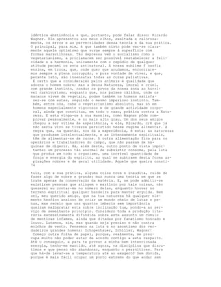 idêntica abstinência e que, portanto, pode falar disso: Ricardo
Wagner. Ele apresentou aos meus olhos, exaltada e calorosa-
mente, os erros e as perversidades dessa teoria e da sua prática.
O principal, para mim, é que também nisto pode ver-se clara-
mente aquele optimismo que surge sempre à superfície com
formas maravilhosas. Tão depressa vem o socialismo como o
vegetarianismo, a proclamarem ser possivel restabelecer a feli-
cidade e a harmonia, unicamente com o repúdio de qualquer
atitude pecami os ente antinatural. A nossa sublime f osofia
ensina, em troca, que, onde quer que acudamos, encontrare-
mos sempre a plena corrupção, a pura vontade de viver, e que,
perante isto, são insensatas todas as curas paliativas.
É certo que a consideração pelos animais é qualidade que
adorna o homem nobre; mas a Deusa Natureza, imoral e cruel,
com grande instinto, conduz os povos da nossa zona ao horrí-
vel carnivorismo, enquanto que, nos países cálidos, onde os
macacos vivem de vegetais, podem também os homens satisfa-
zer-se com estes, séguindo o mesmo imperioso instinto. Tam-
bém, entre nós, cabe o vegetarianismo absoluto, mas só em
homens especialmente vigorosos e de grande actividade corpo-
ral, ainda que constitua, em todo o caso, prática contra a Natu-
reza. E esta vinga-se à sua maneira, como Wagner pôde com-
provar pessoalmente, e no mais alto grau. Um dos seus amigos
chegou a ser vítima da experiência, e ele, Ricardo, crê que já
não seria vivo se tivesse persistido nesse regime alimentar. A
regra que, na questão, nos dá a experiência, é esta: as naturezas
que produzem intelectualmente, e as intensamente espirituais,
têm de alimentar-se de carne. A outra alimentação fica para os
operários e trabalhadores do campo, que não passam de má-
quinas de digerir. Há, além deste, outro ponto de vista impor-
tante: um processo tão anormal de subsistir consome, pela luta
que produz em todo o organismo, uma incrível quantidade de
força e energia do espírito, ao qual se subtraem desta forma as-
pirações nobres e de geral utilidade. Aquele que queira consti-
74
tuir, com a sua prática, alguma coisa nova e inaudita, cuide de
fazer algo de nobre e grande; mas nunca uma teoria em que se
trate apenas da conservação da matéria. E, se pode admitir-se
existirem pessoas que atingem o martírio por tais coisas, não
quererei eu contar-me no número delas, enquanto houver no
terreno espiritual qualquer bandeira para manter erguida. Bem
sei, meu querido amigo, que na tua natureza há qualquer ele-
mento heróico ansioso de criar um mundo cheio de lutas e pe-
nas, mas receio que uns quantos imbecis sem importância
queiram malbaratar esta nobre inclinação tua, pondo-a ao ser-
viço de semelhante princípio. Considero toda a produção lite-
rária excessivamente difundida sobre este assunto um cúmulo
de mentiras infames, ainda que ditadas por fanatismo honrado e
louco. Lutemos, sim, mas quando seja preciso e não contra
moinhos de vento. Pensemos na luta e no ascetismo dos ver-
dadeiros grandes homens: Schopenhauer, Schiller, Wagner!
Começo outra folha de papel, porque, realmente, me preo-
cupa muito não poder estar de acordo contigo a este respeito.
Até o conseguir, e para te provar a minha bem intencionada
energia, tenho-me mantido, até agora, na disciplina que discu-
timos e que penso não abandonar, enquanto o perrnitires. Para
que há-de levar-se a temperatura até ao exagero? Sem dúvida,
porque é mais fácil ocupar um ponto extremo do que andar sem
 