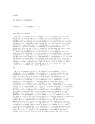 XXIII
AO BARÃO DE GERSDORFF
Basileia, Il de Março de 1870
Meu querido Amigo:
Ter-te-ia escrito há mais tempo, se não tivesse vivido toda
esta última época na maravilhosa crença de nada saber de ti.
Julgava que a tua nova profissão jurídica trouxera consigo uma
modificação de todas as outras circunstâncias; e estava quase a
dirigir-me à Comissão Roberstein, de Berlim, solicitando notí-
cias da tua pessoa, quando recebi duas cartas tuas seguidas.
Ambas me impressionaram fortemente e despertaram em mim
ardentes desejos de tornar a ver-te. Que pensas de uma viagem
pela Suíça, no próximo Verão, até ao mês de Julho?
O facto de estarmos de acordo sobre Ricardo Wagner consti-
tui para mim valiosa prova da nossa união espiritual, porque é
muito difícil não nos enganarmos ao apreciá-lo. É necessário
um sólido vigor viril para resistirmos à espantosa gritaria que
se levanta contra ele, sem sermos induzidos em erro. Além de
que, no partido contrário, há pessoas de grande inteligência e
combatividade. Schopenhauer tem de ajudar-nos a resolver este
conflito, tal qual fez Wagner, na prática e como artista.
Duas coisas tenho eu sempre presentes.
78
Ie - A concepção universal e artística de Wagner, a qual,
cheia de uma severidade inacreditável e de uma profundidade
verdadeiramente germânica, ressoa na sua música e é - assim
como o ascetismo e a negação da vontade schopenhaueriana-
uma abominação para a maioria dos homens da nossa época. 2á
- Os nossos “judeus" - e tu conheces toda a extensão alcan-
çada por este conceito - odeiam, sobre todas as coisas, o
idealismo wagneriano, esse idealismo que o aproxima de
Schiller, mais que de qualquer outro, esta luta magnânima e ar-
dente para fazer raiar, por fim, o “dia dos nobres", o cavalhei-
resco - o que mais repugna à turba política e pública actual.
Há que juntar a estas duas coisas, que frequentemente se en-
contram em pessoas de talento, uma tendência para a contem-
plação indolente, como se não fosse necessário um trabalho
pessoal e um penetrante estudo para atingir a compreensão de
um tal artista e de tais obras de arte. Quanta alegria sinto, por
saber que estudas, cuidadosamente, o livro Ópera e Drama!
Comuniquei-o imediatamente aos meus amigos de Tribschen,
para os quais os outros amigos meus não são desconhecidos. E
se, a pretexto da primeira representação dos Mestres Cantores,
quiseres escrever uma extensa e minuciosa carta a R.W., dar-
-nos-ás grande alegria e, em Tribschen, ficar-se-á sabendo me-
Lhor quem és. Temos de supor que, se vieres visitar-me, ire-
mos lá os dois. Conhecer verdadeiramente de perto um génio
assim constitui um inesgotável enriquecimento da vida. Para
 
