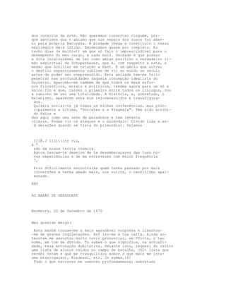 dos consolos da Arte. Não queremos converter ninguém, por-
que sentimos que o abismo que nos separa dos ouaos foi aber-
to pela própria Natureza. A piedade chega a constituir o nosso
sentimento mais íntimo. Emudecemos quase por completo. Eu
tenho dias (e muitos!) em que só falo o imprescindível para o
desempenho do meu cargo, e nada mais. Verdade é que possuo
a dita incalculável de ter como amigo positivo o verdadeiro ir-
mão espiritual de Schopenhauer, que é, com respeito a este, o
mesmo que Schiller em relação a Kant. É um génio que sofreu
o destino espantosamente sublime de vir ao mundo um século
antes de poder ser compreendido. Esta amizade tem-me feito
penetrar nas profundidades daquela concepção idealista do
Universo. Apercebo-me também de que todos os meus esfor-
ços filosóficos, morais e políticos, tendem agora para um só e
único fim e que, talvez o primeiro entre todos os ilólogos, vou
a caminho de ser uma totalidade. A História, e, sobretudo, o
helenismo, aparecem ante mim rejuvenescidos e transfigura-
dos.
Quisera enviar-te já todas as minhas conferências, mas prin-
cipalmente a última, “Sócrates e a Tragédia". Têm sido acolhi-
do ódios e
das aqui como uma sene de paradoxos e tem levanta
cóleras. Podem vir os ataques e o escândalo! Olvido toda a es-
d derações quando se trata do primordial. Sejamos
111Ã.J 11111inr viu,
á '
são da nossa teoria cósmica.
Agora nascem-te desejos de te desembaraçares das tuas no-
vas experiências e de me escreveres com maior frequência
7,
Pois dificilmente encontrarás quem tenha passado por mais
conversões e tenha amado mais, nos outros, o neofltismo apai-
xonado.
XXV
AO BARÃO DE GERSDORFF
Naumburg, 20 de Setembro de 1870
Meu querido Amigo:
Esta manhã trouxe-me a mais agradável surpresa e libertou-
-me de graves inquietações. Ref iro-me à tua carta. Ainda an-
teontem me assustou muito ouvir pronunciar, em Pforta, o teu
nome, em tom de dúvida. Tu sabes o que significa, na actuali-
dade, essa entonação dubitativa. Perante isto, requeri do reitor
uma lista de alunos caídos no campo de batalha, (62) lista que
recebi ontem e que me tranquilizou sobre o que mais me inte-
uma mterrogaçáo), Kiedesel, etc. In summa,16!
Tudo o que escreves me comoveu profundamente; sobretudo
 