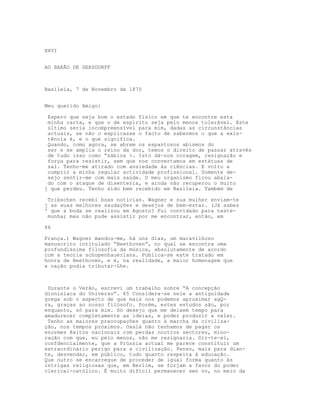 XXVI
AO BARÃO DE GERSDORFF
Basileia, 7 de Novembro de 1870
Meu querido Amigo:
Espero que seja bom o estado físico em que te encontre esta
minha carta, e que o de espírito seja pelo menos tolerável. Este
último seria incompreensível para mim, dadas as circunstâncias
actuais, se não o explicasse o facto de sabermos o que a exis-
tência é, e o que significa.
Quando, como agora, se abrem os espantosos abismos do
ser e se amplia o reino da dor, temos o direito de passar através
de tudo isso como “sábios >. Isto dá-nos coragem, resignação e
força para resistir, sem que nos convertamos em estátuas de
sal. Tenho-me atirado com ansiedade às ciências. E volto a
cumprir a minha regular actividade profissional. Somente de-
sejo sentir-me com mais saúde. O meu organismo ficou abala-
do com o ataque de disenteria, e ainda não recuperou o muito
j que perdeu. Tenho sido bem recebido em Basileia. Também de
Tribschen recebi boas notícias. Wagner e sua mulher enviam-te
j as suas melhores saudações e desejos de bem-estar. (Já sabes
' que a boda se realizou em Agosto? Fui convidado para teste-
munha; mas não pude assistir por me encontrar, então, em
86
França.) Wagner mandou-me, há uns dias, um maravilhoso
manuscrito intitulado “Beethoven”, no qual se encontra uma
profundíssima filosofia da música, absolutamente de acordo
com a teoria schopenhaueriana. Publica-se este tratado em
honra de Beethoven, e é, na realidade, a maior homenagem que
a nação podia tributar-Lhe.
Durante o Verão, escrevi um trabalho sobre “A concepção
dionisíaca do Universo”. 65 Considera-se nele a antiguidade
grega sob o aspecto de que mais nos podemos aproximar agQ-
ra, graças ao nosso filósofo. Porém, estes estudos são, por
enquanto, só para mim. Só desejo que me deixem tempo para
amadurecer completamente as ideias, e poder produzir a valer.
Tenho as maiores preocupações quanto à marcha da civiliza-
ção, nos tempos próximos. Oxalá não tenhamos de pagar os
enormes êxitos nacionais com perdas noutros sectores, mino-
ração com que, eu pelo menos, não me resignaria. Dir-te-ei,
confdencialmente, que a Prússia actual me parece constituir um
extraordinário perigo para a civilização. Penso, mais para dian-
te, desvendar, em público, tudo quanto respeita à educação.
Que outro se encarregue de proceder de igual forma quanto às
intrigas religiosas que, em Berlim, se forjam a favor do poder
clerical-católico. É muito difícil permanecer sen no, no meio da
 