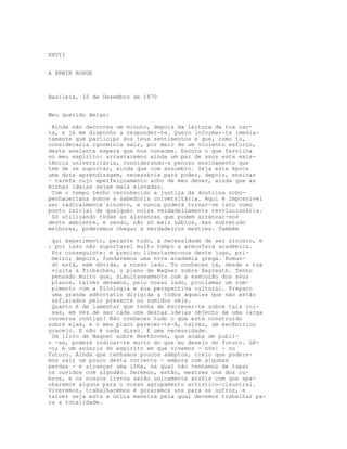 XXVII
A ERWIN ROHDE
Basileia, IS de Dezembro de 1870
Meu querido Amigo:
Ainda não decorreu um minuto, depois da leitura da tua car-
ta, e já me disponho a responder-te. Quero informar-te imedia-
tamente que participo dos teus sentimentos e que, como tu,
consideraria ignomínia sair, por meio de um violento esforço,
desta anelante espera que nos consome. Escuta o que fervilha
no meu espírito: arrastaremos ainda um par de anos esta exis-
tência universitária, considerando-a penoso ensinamento que
tem de se suportar, ainda que com assombro. Seja esta época
uma dura aprendizagem, necessária para poder, depois, ensinar
- tarefa cujo aperfeiçoamento acho de meu dever, ainda que as
minhas ideias sejam mais elevadas.
Com o tempo tenho reconhecido a justiça da doutrina scho-
penhaueriana sobre a sabedoria universitária. Aqui é impossível
ser radicalmente sincero, e nunca poderá tornar-se isto como
ponto inicial de qualquer coisa verdadeiramente revolucionária.
Só utilizando todas as alavancas que podem arrancar-nos
deste ambiente, e sendo, não só mais sábios, mas sobretudo
melhores, poderemos chegar a verdadeiros mestres. Também
qui experimento, perante tudo, a necessidade de ser sincero, e
: por isso não suportarei muito tempo a atmosfera académica.
Por conseguinte: é preciso libertarmo-nos deste jugo, pri-
meiro; depois, fundaremos uma nova academia grega. Romun-
dt está, sem dúvida, a nosso lado. Tu conheces já, desde a tua
visita a Tribschen, o plano de Wagner sobre Bayreuth. Tenho
pensado muito que, simultaneamente com a execução dos seus
planos, talvez devamos, pelo nosso lado, proclamar um rom-
pimento com a Filologia e sua perspectiva cultural. Preparo
uma grande adhortatio dirigida a todos aqueles que não estão
asfixiados pelo presente ou sumidos nele.
Quanto é de lamentar que tenha de escrever-te sobre tais coi-
sas, em vez de ser cada uma destas ideias objecto de uma larga
conversa contigo! Não conheces tudo o que está construído
sobre elas, e o meu plano parecer-te-á, talvez, um excêntrico
gracejo. E não é nada disso. É uma necessidade.
Um livro de Wagner sobre Beethoven, que acaba de publi-
c -se, poderá indicar-te muito do que eu desejo do futuro. Lê-
-o; é um anúncio do espírito em que vivemos - nós! - no
futuro. Ainda que tenhamos poucos adeptos, creio que podere-
mos sair um pouco desta corrente - embora com algumas
perdas - e alcançar uma ilha, na qual não tenhamos de tapar
os ouvidos com algodão. Seremos, então, mestres uns dos ou-
bros, e os nossos livros serão unicamente anzóis com que apa-
nharemos alguns para o nosso agrupamento artistico-claustral.
Viveremos, trabalharemos e gozaremos uns para os outros, e
talvez seja esta a única maneira pela qual devemos trabalhar pa-
ra a totalidade.
 