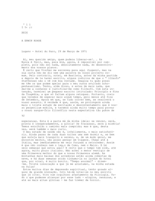 ' 1 1
I I‹ ;:
XXIX
A ERWIN ROHDE
Lugano - Hotel du Parc, 29 de Março de 1871
Ai, meu querido amigo, quem pudera liberar-se!. . 6s
Nunca é fácil, mas, para mim, agora, é impossível por com-
pleto, pois não sei nada, absolutamente nada, do desenvolvi-
mento dos nossos planos.
É certo que Vischer me escreveu para aqui (Lugano), mas na
sua carta não me diz nem uma palavra do nosso projecto co-
mum. Pelo contrário, notei, em Basileia, antes da minha partida
e depois de te haver escrito, alguns indícios de que o “ llósofo”
Steffensen não o vê com boa vontade. Imagina tu quão preso
me têm os que podem apelar para o meu nunca avultado scho-
penhauerismo. Tenho, além disso, e antes de mais nada, que
dar-me a conhecer e justificar-me como filósofo. Com esta in-
tenção, terminei um pequeno escrito intitulado: Princípio e Fins
da Tragédia, a que só faltam alguns retoques. Portanto, creio
que teremos de esperar mais algum tempo, pelo menos até fins
de Setembro, época em que, se tudo correr bem, se resolverá o
nosso assunto. A verdade é que, assim, se prolongará ainda
mais o triste estado de excitação e descontentamento que é nos-
so perpetiium mobile, e teremos ainda muito tempo para provar
o nosso sangue-frio filosófico nesta expectativa tão pobre de
92
esperanças. Esta é a parte má da minha ideia: se vencer, será,
pronta e inesperadamente, a glória! Se fracassar, será a miséria!
Temos escolhido o caminho mais comprido; mas é que, desta
vez, será também o mais curto.
O meu estado de saúde não é, infelizmente, o mais satisfató-
rio. Ainda passo de cada duas noites uma sem dormir e, se bem
que esteja mais tranquilo e sereno, e, de um modo geral, me
encontre melhor, não posso pensar em viagens. Chego até à
Itália, mas imediatamente me vejo forçado a retroceder. Assim
é que não conheço nem o lag,o de Como, nem o Maior. E há
seis semanas que estou aqui! E certo que o tempo tem sido, até
agora, muito pouco italiano. Não achei o menor vestígio de
uma Primavera melhor do que a nossa Primavera alemã. As
montanhas mais baixas dos arredores estão ainda cobertas de
neve, e há duas semanas atrás tínhamo-la no jardim do hotel
que, por sinal, é muito bonito. “Tempo anormal” - dizem-
-me. Triste consolação a que já me acostumei, na minha estada
na Suíça!
Entre muitos dias de depressão espiritual, tenho gozado al-
guns de grande elevação. Isto há-de notar-se no meu escrito
que já citei. Vivo num orgulhoso afastamento da Filologia. Tu-
do o que pudesse alcançar por esse lado - elogios, censuras, e
até as mais altas glórias - me faz tremer de horror.
 