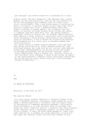 Que sensação a de vermos encher-se e arredondar-se o nosso
próprio mundo! Que belo despertar! Tão depressa vejo crescer
pedaços de uma nova metafísica, como de uma nova estética ou
de uma nova pedagogia que condenam todos os nossos giná-
sios e universidades. Tudo o que estudo passa a classificar-se
entre o já sabido, e encontra sempre um bom lugar onde intro-
duzir-se. Quando mais $into o desenvolvimento deste meu
próprio universo, é quando medito, não friamente, mas com
calma, na História do mundo durante estes últimos dez meses,
e a emprego como meio para bons fins, sem nenhum respeito
exagerado. Orgulho e loucura são, na verdade, débeis palavras
para exprimir a minha “insónia , espiritual. Este estado permi-
te-me considerar a minha posição universitária como qualquer
coisa de secundário, e até a cátedra de Filosofia me preocupa
exclusivamente por tua causa, pois a considero também como
coisa provisória.
Ai, quanto desejo a saúde! Faça-se qualquer coisa que dure
mais do que nós próprios e, então, daremos graças por cada
noite bem dormida, por cada raio de sol, até por cada digestão
normal! Mas, desgraçadamente, há em mim não sei que órgãos
do estômago perturbados, que me produzem insónias, nervo-
sismo, hemorróidas, sabor a sangue, etc. Faze-me o favor de
não considerar estes achaques a causa do meu estado de espíri-
to que antes descrevi! Tremeria, então, pela minha imortalida-
de, se bem que não tenha ouvido ainda que o flato provoque
estados filosóficos!. . .
94
XXX
AO BARÃO DE GERSDORFF
Basileia, 21 de Junho de 1871
Meu querido Amigo:
Por sorte minha, pudeste subsistir e voltaste integer 69 de
entre formidáveis perigos. Finalmente, podes pensar em activi-
dades e deveres pacíficos e considerar como um trágico sonho
já desvanecido os tremendos episódios passados. Solicitam-te
novas obrigações e, se algo nos deve ficar do selvagem jogo
guerreiro, será o espírito heróico e reflexivo que, para surpresa
minha, descobri, belo e inesperado achado!, no nosso exército
forte e alegre, “o cheio da velha saúde germânica. Sobre isto,
pode edificar-se, e podemos ter ainda esperança. A nossa mis-
são alemã não terminou ainda! Sinto-me mais animado do que
 