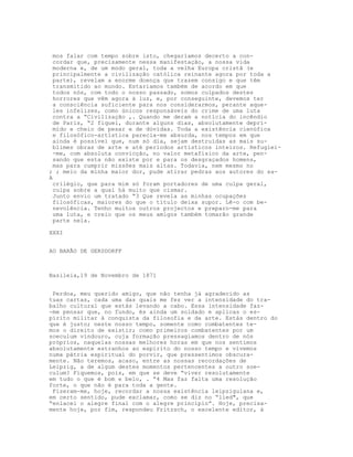 mos falar com tempo sobre isto, chegaríamos decerto a con-
cordar que, precisamente nessa manifestação, a nossa vida
moderna e, de um modo geral, toda a velha Europa cristã (e
principalmente a civilização católica reinante agora por toda a
parte), revelam a enorme doença que trazem consigo e que têm
transmitido ao mundo. Estariamos também de acordo em que
todos nós, com todo o nosso passado, somos culpados destes
horrores que vêm agora à luz, e, por conseguinte, devemos ter
a consciência suficiente para nos considerarmos, perante aque-
les infelizes, como únicos responsáveis do crime de uma luta
contra a “Civilização ,. Quando me deram a notícia do incêndio
de Paris, “2 fiquei, durante alguns dias, absolutamente depri-
mido e cheio de pesar e de dúvidas. Toda a existência cienúfica
e filosófico-artística parecia-me absurda, nos tempos em que
ainda é possível que, num só dia, sejam destruídas as mais su-
blimes obras de arte e até períodos artísticos inteiros. Refugiei-
-me, com absoluta convicção, no valor metafísico da arte, pen-
sando que esta não existe por e para os desgraçados homens,
mas para cumprir missões mais altas. Todavia, nem mesmo no
; ; meio da minha maior dor, pude atirar pedras aos autores do sa-
A
crilégio, que para mim só foram portadores de uma culpa geral,
culpa sobre a qual há muito que cismar.
Junto envio um tratado “3 Que revela as minhas ocupações
filosóficas, maiores do que o título deixa supor. Lê-o com be-
nevolência. Tenho muitos outros projectos e preparo-me para
uma luta, e creio que os meus amigos também tomarão grande
parte nela.
XXXI
AO BARÃO DE GERSDORFF
Basileia,19 de Novembro de 1871
Perdoa, meu querido amigo, que não tenha já agradecido as
tuas cartas, cada uma das quais me fez ver a intensidade do tra-
balho cultural que estás levando a cabo. Essa intensidade faz-
-me pensar que, no fundo, és ainda um soldado e aplicas o es-
pírito militar à conquista da filosofia e da arte. Estás dentro do
que é justo; neste nosso tempo, somente como combatentes te-
mos o direito de existir; como primeiros combatentes por um
soeculum vindouro, cuja formação pressagiamos dentro de nós
próprios, naquelas nossas melhores horas em que nos sentimos
absolutamente estranhos ao espírito do nosso tempo e vivemos
numa pátria espiritual do porvir, que pressentimos obscura-
mente. Não teremos, acaso, entre as nossas recordações de
Leipzig, a de algum destes momentos pertencentes a outro soe-
culum? Fiquemos, pois, em que se deve “viver resolutamente
em tudo o que é bom e belo, . “4 Mas faz falta uma resolução
forte, o que não é para toda a gente.
Fizeram-me, hoje, recordar a nossa existência leipziguiana e,
em certo sentido, pude exclamar, como se diz no “lied", que
“enlacei o alegre final com o alegre princípio”. Hoje, precisa-
mente hoje, por fim, respondeu Fritzsch, o excelente editor, à
 