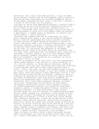 determinar, com a maior exactidão possível, o tipo de homem
da sua geração. Acresce que as interrogações sobre a possibili-
dade de uma nova organização das relações académicas são su-
ficientemente apaixonantes para levar o indivíduo a conhecer e
a julgar do seu estado, por ele próprio.
Ora bem; ao tentar esta experiência pessoal, é preciso tomar a
precaução de não ser influenciado pelo ambiente em que se en-
tra. O hábito é uma força monstruosa. Perdemos muito, ao
perder a indignação moral contra qualquer coisa nociva que su-
ceda diariamente à nossa volta (por exemplo beber em excesso,
a embriaguez), e também quanto ao desprezo, ao escárnio dos
outros homens, e outras opiniões.
Reconheço que também sobre mim se acumularam, até certo
ponto, experiências iguais à tua; que me desgostou frequente-
mente a forma de camaradagem das nossas reuniões nocturnas
no café; que me era quase impossível suportar o convívio de
certos indivíduos, dado o seu grosseiro materialismo, e que,
para maior desgosto, escutava a inaudita insuficiência com que
se emitiam juízos sobre homens e opiniões em “massa ,. Ape-
sar de tudo, foi com prazer que permaneci na sociedade.
Aprendia muitas coisas e não podia deixar de reconhecer, den-
tro dela, certa vida espiritual. De qualquer modo, constitui ne-
cessidade o contacto estreito com um ou dois amigos; desde
que os tenhamos, podemos considerar os outros como uma es-
pécie de condimento. Uns servem de sal e pimenta; os outros
de açúcar; outros, de nada.
De novo te asseguro que as tuas lutas e as tuas inquietações
apenas podem aumentar o meu carinho e a minha estima por d.
Li, com vivo prazer, as ideias que me comunicas, acerca da
tua vocação. Creio que isso concorrerá para estreitar ainda mais
a nossa amizade. Não tenho a mais ligeira opinião sobre o
“jus". “ Para o teu caso, sei que tens tendência para o estudo
da língua e da literatura alemãs, e creio que dispões de aptidão
para tanto, visto que possuis o mais importante, isto é, a von-
tade suficiente para estudar até dominar a matéria e todos os
trabalhos de importância, escritos sobre ela, embora nem sem-
pre sejam interessantes. Para esse estudo, recebemos, em
Pforta, boa preparação geral e temos um excelente exemplo em
Koberstein, que o nosso sábio professor Springer considera
um dos mais categorizados historiadores da nossa época.
Em Leipzig, encontrarás Curtius, muito sabedor no estudo
de idiomas comparados; Zarncke, cuja edição dos Nibelungos
conheço e admiro; o vaidoso Minckwitz; Flathe, o esteta, e o
economista Roscher, s a quem naturalmente irás escutar.
Conforme deves ter lido nos jornais, há grandes possibilidades
de que, quando chegues ali, encontres o nosso grande Ritschl.
Todos eles tornam a Faculdade de Filologia de Leipzig a mais
importante da Alemanha. E ainda te direi mais coisas agradá-
veis: quando me escreveste, a dizer da tua decisão de ir para
Leipzig, tomei idêntica resolução. Desta forma, voltaremos a
reunir-nos. Depois de tomada esta atitude, soube da partida de
Ritschl, coisa que concorreu para tornar definitivo o meu pro-
jecto de ingressar o mais depressa possível no Seminário filo-
lógico daquela cidade e trabalhar com vontade. Além disto, po-
deremos ali gozar largamente de teatro e de música. Possivel-
mente, e apesar de tudo, continuarei a ser um camelo.
Aqui, em Bona, continua a haver a maior excitação, prosse-
guem as inimizades, por causa da polémica entre Jahn e Rits-
chl. 9 Estou inteiramente de acordo com Jahn, e sinto ter de o
 
