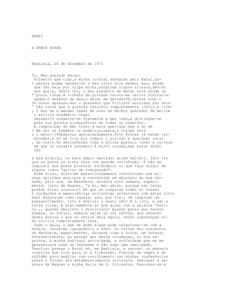 XXXII
A ERWIN ROHDE
Basileia, 20 de Dezembro de 1871
Í:, Meu querido Amigo:
Primeiro que tudo,a minha cordial saudação pelo Natal.Es-
1 perava poder mandar-te o meu livro hoje mesmo; mas, ainda
que não seja por culpa minha,surgiram alguns atrasos,devido
aos quais, desta vez, o meu presente de Natal está ainda um
“ pouco longe.A vinheta da portada causou-me várias contrarie-
dades.O desenho de Rau,o amigo de Gersdorff,obteve todo o
1G nosso aplauso,mas o gravador que Fritzsch escolheu fez obra
' tão tosca que a gravura resultou completamente inútil,e tive-
, 1 mos de a mandar fazer de novo ao melhor gravador de Berlim
o artista académico Vogel.
Gersdorff conserva-se flelmente a meu lado,e distingue-se
pela sua pronta ajuda,eficaz em todas as ocasiões.
A composição do meu livro é mais apertada que a do de
I Wa ner ue tomámos or modelo,e,assim,o volume será
; ; menor:140páginas aproximadamente.Oito folhas já estão ter-
minadas,e só me fica por comgir o prólogo e qualquer coisa
, do texto.Tu desconheces toda a última parte,e tenho a certeza
de que te causará assombro.É muito ousada,mas posso dizer
100
a mim próprio, no ma‹s amplo sentido: anima salvavi. Isto faz
que eu pense na minha obra com grande satisfação. E não me
inquieta que possa provocar escândalos ou que faça surgir de
alguns lados “gritos de indignação".
Além disso, sinto-me maravilhosamente fortificado nas mi-
nhas opiniões musicais e convencido em absoluto da sua ver-
dade, pelo que, em Mannheim, durante esta semana, experi-
mentei junto de Wagner. “s Ai, meu amigo, porque não terás
podido estar connosco! Em que se comparam todas as nossas
n cordações e experiências artísticas anteriores com estas últi-
mas! Achava-me como aquele, que, por fim!, vê cumprido um
pressentimento. Isto é música; o resto não! E a isto, e não a
outra coisa, é precisamente ao que aludo com a palavra “músi-
ca ,, quando descrevo o dionisíaco! Quando penso que haverá
homens, no futuro, embora sejam só uns centos, que obterão
desta música o que eu obtive dela agora, tenho esperanças nu-
ma cultura completamente nova.
Tudo o mais, o que de modo algum pode relacionar-se com a
música, causa-me repugnância e ódio. Ao voltar dos concertos
de Mannheim, experimentei, durante toda a noite, um intenso
estremecimento, ao pensar que devia recomeçar, no dia se-
guinte, a minha habitual actividade, e actividade que se me
apresentava como um fantasma e não como uma realidade.
Tenciono passar o Natal só, em Basileia, e recusei os amáveis
convites que tive para ir a Tribschen. Preciso de tempo e de
solidão para meditar com recolhimento nas minhas conferências
sobre o Futuro dos estabelecimentos culturais. Dediquei à se-
nhora de Wagner a minha Noite de S. Silvestre. Executar-se-á
 