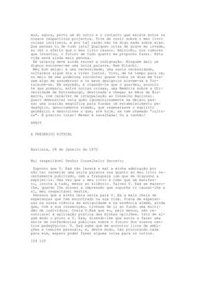 mos, agora, perto um do outro e o contacto que existe entre os
nossos respectivos projectos. Tive de ouvir sobre o meu livro
coisas incríveis, e por taI razão não te digo nada sobre elas.
Que pensas tu de tudo isto? Qualquer coisa de grave me invade,
ao ver o efeito que o meu livro causou. Adivinho, nos rumores
que levantou, o futuro de tudo quanto me proponho fazer. Esta
vida será ainda mais penosa.
Em Leipzig deve ainda reinar a indignação. Ninguém dali se
dignou escrever-me uma única palavra. Nem Ritschl.
Meu bom amigo: é uma necessidade, uma santa necessidade,
voltarmos algum dia a viver juntos. Vivo, de há tempo para cá,
no meio de uma poderosa corrente; quase todos os dias me tra-
zem algo de assombroso e os meus desígnios elevam-se e for-
talecem-se. Em segredo, e rogando-te que o guardes, anuncio
te que preparo, entre outras coisas, uma Memória sobre a Uni-
versidade de Estrasburgo, destinada a chegar às mãos de Bis-
marck, com carácter de interpelação ao Conselho Nacional.
Quero demonstrar nela quão ignominiosamente se deixou pas-
sar uma ocasião magnífica para fundar um estabelecimento pe-
dagógico, genuinamente alemão, que regenerasse o espírito
germânico e destruísse o que, até hoje, se tem chamado “cultu-
ra". É preciso lutar! Mesmo à navalhada! Ou a canhão!
XXXIV
A FREDERICO RITSCHL
Basileia, 28 de Janeiro de 1872
Mui respeitável Senhor Conselheiro Secreto:
Suponho que V. Exá não levará a mal a minha admiração por
não ter recebido uma única palavra sua quanto ao meu livro re-
centemente publicado, nem a franqueza com que me disponho a
exprimi-la. Uma vez que o meu livro é como que um manifes-
to, incita a tudo, menos ao silêncio. Talvez V. Exá se maravi-
lhe, quando lhe disser a impressão que supunha ir causar-lhe a
si, meu respeitável mestre.
Pensava que a minha obra seria para V. Ex a mais cheia de
esperanças que tem encontrado na sua vida. Plena de esperan-
ças na nossa ciência da antiguidade e na essência alemã, ainda
que, com a sua consecução, tivesse de ir ao fundo uma multi-
dão de indivíduos. Creia V.Exá que eu, pelo menos, não re-
nunciarei à aplicação prática das minhas opiniões. Isto de al-
gum modo o provo a V. Exá, dizendo-lhe que estou a fazer uma
série de conferências públicas sobre o futuro dos nossos cen-
tros pedagógicos. V. Exá sabe que me encontro livre de ambi-
ções e temores pessoais, e, deste modo, não procurando nada
para mim, espero poder fazer alguma coisa para os outros.
104 105
 