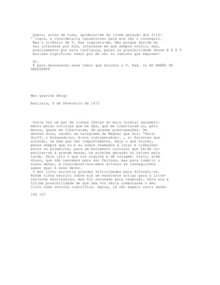 Quero, antes de tudo, apoderar-me da jovem geração dos filó-
' logos, e consideraria ignominioso para mim não o conseguir.
Mas o silêncio de V. Exe inquieta-me. Não porque duvide do
seu interesse por mim, interesse em que sempre confio; mas,
precisamente por esta confiança, penso na possibilidade desse X X X V
mutismo significar temor por me ver no caminho que empreen-
di.
É para desvanecer esse temor que escrevo a V. Exá. so AO BARÃO DE
GERSDORFF
Meu querido Amigo
Basileia, 4 de Fevereiro de 1872
Outra vez um par de linhas cheias do mais cordial agradeci-
mento pelas notícias que me dás, que me libertaram ou, pelo
menos, quase me libertaram, de graves preocupações. Um
destes dias, recebi um telegrama de Wagner que diz: “Gers-
dorff, o Alexandrino, é-nos indispensável. , sl Palavras que
entendi, se bem que não completamente. Haja o que houver,
pensa sempre que tu e eu somos chamados a lutar e trabalhar
entre os primeiros, para um movimento cultural que há-de co-
municar-se à grande massa, na próxima geração ou talvez mais
tarde. Seja isto o que nos orgulhe e dê coragem. Creio, além
disso, que não nascemos para ser felizes, mas para cumprir o
nosso dever, e considerar-nos-emos ditosos se conseguirmos
saber qual é esse dever.
O meu livro encontra grandes dificuldades para difundir-se.
Rohde tinha escrito sobre ele um excelente artigo para a Litte-
rarische Zentralblan, mas foi recusado pela redacção. Esta era a
última possibilidade de que uma voz séria comentasse o meu
livro numa revista científica. Agora, já não espero ouvir senão
106 107
 