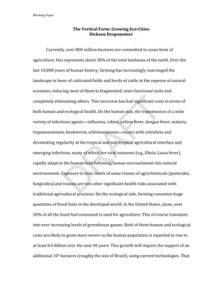 Working	
  Paper	
  
       	
  

                                          The	
  Vertical	
  Farm:	
  Growing	
  Eco-­Cities	
  
                                                    Dickson	
  Despommier	
  
	
  

                   Currently,	
  over	
  800	
  million	
  hectares	
  are	
  committed	
  to	
  some	
  form	
  of	
  

       agriculture;	
  this	
  represents	
  about	
  38%	
  of	
  the	
  total	
  landmass	
  of	
  the	
  earth.	
  Over	
  the	
  

       last	
  10,000	
  years	
  of	
  human	
  history,	
  farming	
  has	
  increasingly	
  rearranged	
  the	
  

       landscape	
  in	
  favor	
  of	
  cultivated	
  fields	
  and	
  herds	
  of	
  cattle	
  at	
  the	
  expense	
  of	
  natural	
  

       ecozones,	
  reducing	
  most	
  of	
  them	
  to	
  fragmented,	
  semi-­‐functional	
  units	
  and	
  

       completely	
  eliminating	
  others.	
  This	
  incursion	
  has	
  had	
  significant	
  costs	
  in	
  terms	
  of	
  

       both	
  human	
  and	
  ecological	
  health.	
  On	
  the	
  human	
  side,	
  the	
  transmission	
  of	
  a	
  wide	
  




                                                                            T
       variety	
  of	
  infectious	
  agents—influenza,	
  rabies,	
  yellow	
  fever,	
  dengue	
  fever,	
  malaria,	
  
                                               AF
       trypanosomiasis,	
  hookworm,	
  schistosomiasis—occurs	
  with	
  relentless	
  and	
  

       devastating	
  regularity	
  at	
  the	
  tropical	
  and	
  sub-­‐tropical	
  agricultural	
  interface	
  and	
  

       emerging	
  infections,	
  many	
  of	
  which	
  are	
  viral	
  zoonoses	
  (e.g.,	
  Ebola,	
  Lassa	
  fever),	
  
                R
       rapidly	
  adapt	
  to	
  the	
  human	
  host	
  following	
  human	
  encroachment	
  into	
  natural	
  

       environments.	
  Exposure	
  to	
  toxic	
  levels	
  of	
  some	
  classes	
  of	
  agrochemicals	
  (pesticides,	
  
               D

       fungicides)	
  and	
  trauma	
  are	
  two	
  other	
  significant	
  health	
  risks	
  associated	
  with	
  

       traditional	
  agricultural	
  practices.	
  On	
  the	
  ecological	
  side,	
  farming	
  consumes	
  huge	
  

       quantities	
  of	
  fossil	
  fuels	
  in	
  the	
  developed	
  world.	
  In	
  the	
  United	
  States,	
  alone,	
  over	
  

       20%	
  of	
  all	
  the	
  fossil	
  fuel	
  consumed	
  is	
  used	
  for	
  agriculture.	
  This	
  of	
  course	
  translates	
  

       into	
  ever	
  increasing	
  levels	
  of	
  greenhouse	
  gasses.	
  Both	
  of	
  these	
  human	
  and	
  ecological	
  

       costs	
  are	
  likely	
  to	
  grow	
  more	
  severe	
  as	
  the	
  human	
  population	
  is	
  expected	
  to	
  rise	
  to	
  

       at	
  least	
  8.6	
  billion	
  over	
  the	
  next	
  40	
  years.	
  This	
  growth	
  will	
  require	
  the	
  support	
  of	
  an	
  

       additional	
  109	
  hectares	
  (roughly	
  the	
  size	
  of	
  Brazil),	
  using	
  current	
  technologies.	
  That	
  


                                                                            	
  
 