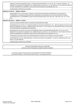 ADMITIDO STEFANO DE MENEZES HAWILLA, NACIONALIDADE BRASILEIRA, CPF: 307.001.768-10, RG/RNE: 28348000-2 - SP,
RESIDENTE À RUA BENTO DE ANDRADE, 700, JARDIM PAULISTA, SAO PAULO - SP, CEP 04503-001, NA SITUAÇÃO DE DIRETOR
E SÓCIO, ASSINANDO PELA EMPRESA, COM VALOR DE PARTICIPAÇÃO NA SOCIEDADE DE $ 1,00.
CONSOLIDAÇÃO CONTRATUAL DA MATRIZ.
NUM.DOC: 381.309/14-9 SESSÃO: 23/09/2014
ARQUIVAMENTO DE ATA, DATADA DE: 29/08/2014. RATIFICAR AS APROVACOES, SEM RESERVAS, DOS BALANCOS
PATRIMONIAIS E AS DEMAIS DEMONSTRACOES FINANCEIRAS DA SOCIEDADE RELATIVAS AOS EXERCICIOS SOCIAIS
ENCERRADOS EM 31 DE DEZEMBRO DE CADA UM DOS SEGUINTES ANOS: 2005, 2006, 2007, 2008, 2009, 2010, 2011, 2012 E
2013.
NUM.DOC: 498.768/14-4 SESSÃO: 11/12/2014
CAPITAL DA SEDE ALTERADO PARA $ 10.000.000,00 (DEZ MILHÕES DE REAIS).
REDISTRIBUICAO DO CAPITAL DE T DESENVOLVIMENTO E EDUCACAO ESPORTIVA LTDA. , NIRE 35219992249, SITUADA À RUA
BENTO DE ANDRADE, 700, SALA 9, JARDIM PAULISTA, SAO PAULO - SP, CEP 04503-001, NA SITUAÇÃO DE SÓCIO, COM VALOR
DE PARTICIPAÇÃO NA SOCIEDADE DE $ 9.999.999,00.
REDISTRIBUICAO DO CAPITAL DE STEFANO DE MENEZES HAWILLA, NACIONALIDADE BRASILEIRA, CPF: 307.001.768-10,
RESIDENTE À RUA BENTO DE ANDRADE, 700, JARDIM PAULISTA, SAO PAULO - SP, CEP 04503-001, NA SITUAÇÃO DE SÓCIO E
DIRETOR, ASSINANDO PELA EMPRESA, COM VALOR DE PARTICIPAÇÃO NA SOCIEDADE DE $ 1,00.
ALTERAÇÃO DE OUTRAS CLAÚSULAS CONTRATUAIS/ESTATUTÁRIAS: FICA ALTERADA A CLAUSULA QUINTA
ENCERRAMENTO DA FILIAL NIRE 35903872497, SITUADA À RUA BENTO DE ANDRADE, 718, SALA 25, JARDIM PAULISTA, SAO
PAULO - SP, CEP 04503-001.
CONSOLIDAÇÃO CONTRATUAL DA MATRIZ.
FIM DAS INFORMAÇÕES PARA NIRE: 35220297869
DATA DA ÚLTIMA ATUALIZAÇÃO DA BASE DE DADOS: 29/05/2015
Ficha Cadastral Completa certificada para MIGUEL GOMES BARBOSA DO ROSARIO:07648896729
[ Autenticidade: 58768434 ] - Junta Comercial do Estado de São Paulo - www.jucesponline.sp.gov.br
Página 4 de 4NIRE: 35220297869Documento Gratuito
Proibida a Comercialização
Assinado por: JUNTA COMERCIAL DO ESTADO DE
SAO PAULO:08920673000171
Data: 30/05/2015 16:51:23 -03:00
Motivo: Autenticação de Ficha Cadastral Completa
Localização: Sao Paulo
Signature Not Verified
 