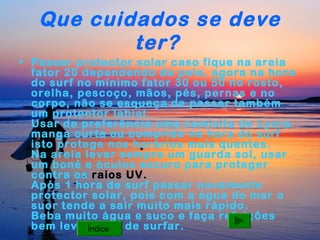 Que cuidados se deve
ter?
• Passar protector solar caso fique na areia
fator 20 dependendo da pele, agora na hora
do surf no mínimo fator 30 ou 50 no rosto,
orelha, pescoço, mãos, pés, pernas e no
corpo, não se esqueça de passar também
um protector labial.
Usar de preferência uma camisita de Lycra
manga curta ou comprido na hora do surf
isto protege nos horários mais quentes.
Na areia levar sempre um guarda sol, usar
um boné e óculos escuro para proteger
contra os raios UV.
Após 1 hora de surf passar novamente
protector solar, pois com a água do mar o
suor tende a sair muito mais rápido.
Beba muito água e suco e faça refeições
bem leve Índice
antes de surfar.

 