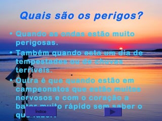 Quais são os perigos?
• Quando as ondas estão muito
perigosas.
• Também quando esta um dia de
tempestades ou de chuvas
terríveis.
• Outra é que quando estão em
campeonatos que estão muitos
nervosos e com o coração a
bater muito rápido sem saber o
Índice
que fazer.

 