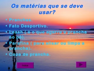 Os matérias que se deve
usar?
• Pranchas.
• Fato Desportivo.
• Leash ( é o que agarra a prancha
ao pé).
• Parafina ( para alisar ou limpa a
prancha).
• Capa de prancha.
Índice

 