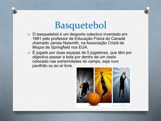 Basquetebol
 O basquetebol é um desporto colectivo inventado em
1891 pelo professor de Educação Física do Canadá
chamado James Naismith, na Associação Cristã de
Moços de Springfield nos EUA.
 É jogado por duas equipas de 5 jogadores, que têm por
objectivo passar a bola por dentro de um cesto
colocado nas extremidades do campo, seja num
pavilhão ou ao ar livre.
 