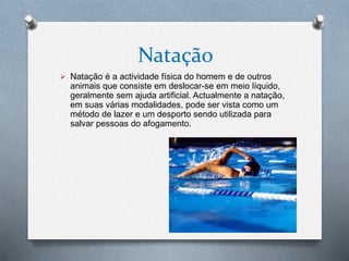 Natação
 Natação é a actividade física do homem e de outros
animais que consiste em deslocar-se em meio líquido,
geralmente sem ajuda artificial. Actualmente a natação,
em suas várias modalidades, pode ser vista como um
método de lazer e um desporto sendo utilizada para
salvar pessoas do afogamento.
 
