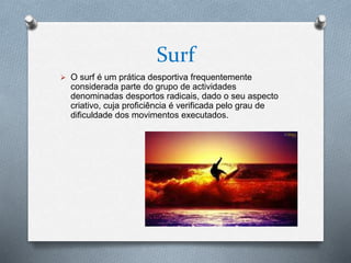 Surf
 O surf é um prática desportiva frequentemente
considerada parte do grupo de actividades
denominadas desportos radicais, dado o seu aspecto
criativo, cuja proficiência é verificada pelo grau de
dificuldade dos movimentos executados.
 