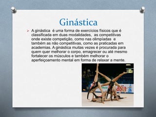 Ginástica
 A ginástica é uma forma de exercícios físicos que é
classificada em duas modalidades, as competitivas
onde existe competição, como nas olimpíadas e
também as não competitivas, como as praticadas em
academias. A ginástica muitas vezes é procurada para
quem quer melhorar o corpo, emagrecer ou até mesmo
fortalecer os músculos e também melhorar o
aperfeiçoamento mental em forma de relaxar a mente.
 