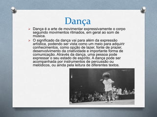 Dança
 Dança é a arte de movimentar expressivamente o corpo
seguindo movimentos ritmados, em geral ao som de
música.
 O significado da dança vai para além da expressão
artística, podendo ser vista como um meio para adquirir
conhecimentos, como opção de lazer, fonte de prazer,
desenvolvimento da criatividade e importante forma de
comunicação. Através da dança, uma pessoa pode
expressar o seu estado de espírito. A dança pode ser
acompanhada por instrumentos de percussão ou
melódicos, ou ainda pela leitura de diferentes textos.
 