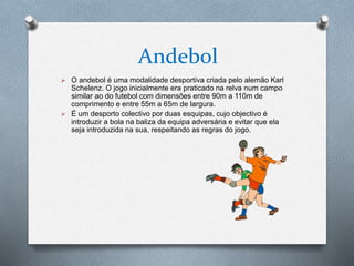 Andebol
 O andebol é uma modalidade desportiva criada pelo alemão Karl
Schelenz. O jogo inicialmente era praticado na relva num campo
similar ao do futebol com dimensões entre 90m a 110m de
comprimento e entre 55m a 65m de largura.
 É um desporto colectivo por duas esquipas, cujo objectivo é
introduzir a bola na baliza da equipa adversária e evitar que ela
seja introduzida na sua, respeitando as regras do jogo.
 